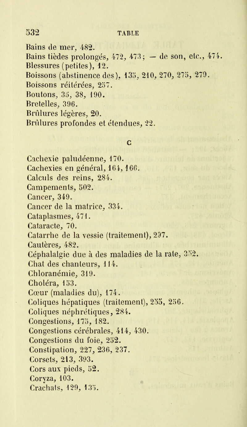 Bains de mer, 482. Bains tièdes prolongés, 472, 473; — de son, etc., 474. Blessures (petites), 12. Boissons (abstinence des), 135, 210, 270, 275, 279. Boissons réitérées, 257. Boutons, 35, 38, 190. Bretelles, 396. Brûlures légères, 20. Brûlures profondes et étendues, 22. c Cachexie paludéenne, 170. Cachexies en général, 164,166. Calculs des reins, 284. Campements, 502. Cancer, 349. Cancer de la matrice, 334. Cataplasmes, 471. Cataracte, 70. Catarrhe de la vessie (traitement), 297. Cautères, 482. Céphalalgie due à des maladies de la rate, 3n2. Chat des chanteurs, 114. Chloranémie, 319. Choléra, 153. Cœur (maladies du), 174 . Coliques hépatiques (traitement), 255, 256. Coliques néphrétiques, 284. Congestions, 175, 182. Congestions cérébrales, 414, 430. Congestions du foie, 252. Constipation, 227, 236, 237. Corsets, 213, 393. Cors aux pieds, 52. Coryza, 103. Crachais, 129, 135.