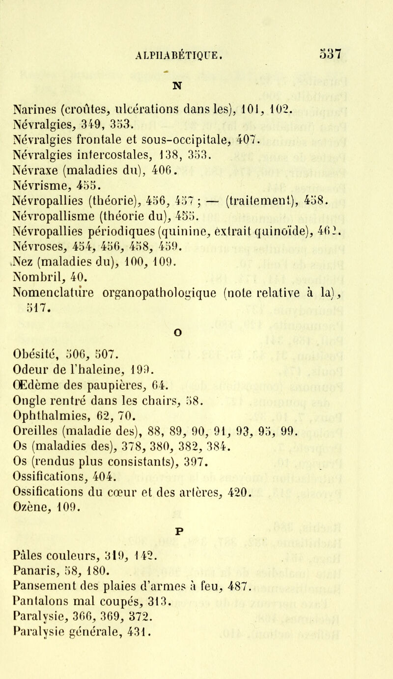 N Narines (croûtes, ulcérations dans les), 101, 102. Névralgies, 349, 353. Névralgies frontale et sous-occipitale, 407. Névralgies intercostales, 138, 353. Névraxe (maladies du), 406. Névrisme, 455. Névropallies (théorie), 456, 457 ; — (traitement), 458. Névropallisme (théorie du), 455. Névropallies périodiques (quinine, extrait quinoïde), 462. Névroses, 454, 456, 458, 459. .Nez (maladies du), 100, 109. Nombril, 40. Nomenclature organopathologique (note relative à la), 517. o Obésité, 506, 507. Odeur de l'haleine, 199. Œdème des paupières, 64. Ongle rentré dans les chairs, 58. Ophthalmies, 62, 70. Oreilles (maladie des), 88, 89, 90, 91, 93, 95, 99. Os (maladies des), 378, 380, 382, 384. Os (rendus plus consistants), 397. Ossifications, 404. Ossifications du cœur et des artères, 420. Ozène, 109. P Pâles couleurs, 319, 142. Panaris, 58, 180. Pansement des plaies d'armes à feu, 487. Pantalons mal coupés, 313. Paralysie, 366, 369, 372. Paralysie générale, 431.