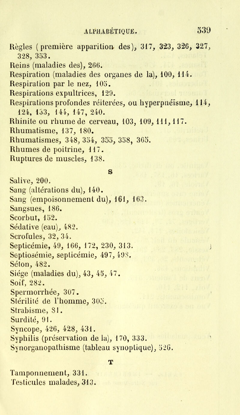 Règles (première apparitioa des), 317, 323, 326, 327, 328, 353. Reins (maladies des), 266. Respiration (maladies des organes de la), 100, 114. Respiration par le nez, 105. Respirations expultrices, 129. Respirations profondes réitérées, ou hyperpnéïsme, 114, 124, 133, 144, 147, 240. Rhinite ou rhume de cerveau, 103, 109, 111, 117. Rhumatisme, 137, 180. Rhumatismes, 348, 354, 355, 358, 365. Rhumes de poitrine, 117. Ruptures de muscles, 138. s Salive, 200. Sang (altérations du), 140. Sang (empoisonnement du), 161, 163. Sangsues, 186. Scorbut, 152. Sédative (eau), 482. Scrofules, 32, 34. Septicémie, 49, 166, 172, 230, 313. j Septiosémie, septicémie, 497, 498. Séton, 482. Siège (maladies du), 43, 45, 47. Soif, 282. Spermorrhée, 307. \ Stérilité de l'homme, 30p. Strabisme, 81. Surdité, 91. Syncope, 426, 428, 431. Syphilis (préservation de la), 170, 333. ] Synorganopathisme (tableau synoptique), 526. T Tamponnement, 331. Testicules malades, 313.