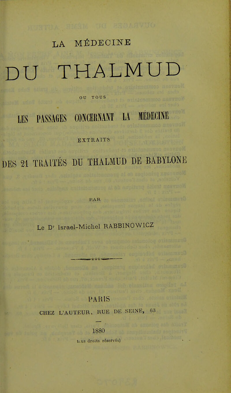 LA MÉDECINE DU THALMUD ou TOUS LES PASSAGES CONCEllNANT LA lÉDEClPiE EXTRAITS DES 21 TRAITÉS DU THALMUD DE BABYLONE PAR Le D-- Israël-Michel RABBINOWICZ PAHIS CHEZ L'AUTEUR, RUE DE SEINE, 63 1880 tcus droits réservés)