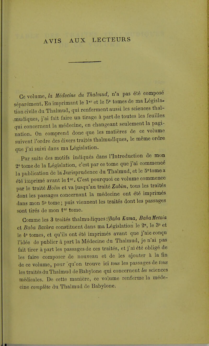 AVIS AUX LECTEURS Ce volume, la Médecine du Tkalmud, n'a pas été composé séparément. Ea imprimant le 1- et le 5» tomes de ma Législa- tion civile du Thalmud, qui renferment aussi les sciences tlial- .mudiques, j'ai fait faire un tirage à part de toutes les feuilles qui concernent la médecine, en changeant seulement la pagi- nation. On comprend donc que les matières de ce volume suivent l'ordre des divers traités thalmudlques, le même ordre que 3'ai suivi dans ma Législation. Par suite des motifs indiqués dans l'Introduction de mon 2° tome de la Législation, c'est par ce tome que j'ai commencé la publication de la Jurisprudence du Thalmud, et le SHomea été imprimé avant le 1. C'est pourquoi ce volume commence par le traité Holin et va jusqu'au traité Zabim, tous les traités dont les passages concernant la médecine ont été imprimés dans mon 5» tome ; puis viennent les traités dont les passages sont tirés de mon 1 tome. Gomme les 3 traités thalmudiques :!5o6a Kama, BabaMetzia et Baba Balhra constituent dans ma Législation le 2«, le 3° et le ¥ tomes, et qu'ils ont été imprimés avant que j'aie conçu l'idée de publier à part la Médecine du Thalmud, je n'ai pas fait tirer à part les passages de ces traités, et j'ai été obligé de les faire composer de nouveau et de les ajouter à la fin de ce volume, pour 'qu'on trouve ici tous les passages de tous les traités du Thalmud deBabylone qui concernent les sciences médicales. De cette manière, ce volume renferme la méde- cine complète du Thalmud de Babylone.