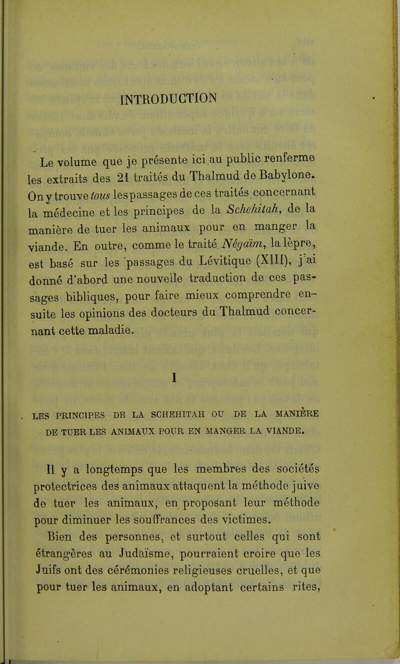 INTRODUCTION Le volume que je présente ici.au public renferme les extraits des 2i traités du Thalmud de Babylone. Ony trouvetow5 lespassages de ces traités, concernant la médecine et les principes de la Schehitah, de la manière de tuer les animaux pour en manger la viande. En outre, comme le traité. iV^^/aïm, la lèpre, est basé sur les passages du Lévitique (XIII), j ai donné d'abord une nouvelle traduction de ces pas- sages bibliques, pour faire mieux comprendre en- suite les opinions des docteurs du Thalmud concer- nant cette maladie. I LES PRINCIPES DE LA SCHEHITAH OU DE LA MANIERE DE TUER LES ANIMAUX POUR EN MANGER LA VIANDE. Il y a longtemps que les membres des sociétés protectrices des animaux attaquent la méthode juive de tuer les animaux, en proposant leur méthode pour diminuer les souffrances des victimes. Bien des personnes, et surtout celles qui sont étrangères au Judaïsme, pourraient croire que les Juifs ont des cérémonies religieuses cruelles, et que pour tuer les animaux, en adoptant certains rites,