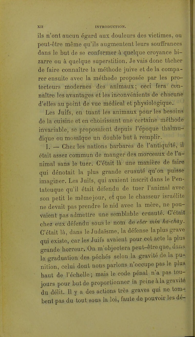 ils n'ont aucun égard aux douleurs des victimes, ou peut-être môme qu'ils augmentent leurs souffrances dans le but de se conformer à quelque croyance bi- zarre ou à quelque superstition. Je vais donc tâcher de faire connaître la méthode juive et de la compa- rer ensuite avec la méthode proposée par les pro- tecteurs modernes des animaux; ceci fera con- naître les avantages et les inconvénients de chacune d'elles au point de vue médical et physiologique. Les Juifs, en tuant les animaux pour les besoins de la cuisine et en choisissant une certaine méthode invariable, se proposaient depuis l'époque thalmu- dique ou mosaïque un double but à remplir. I. — Chez les nations barbares de l'antiquité, il était assez commun de manger des morceaux de l'a- nimal sans le tuer. C'était là une manière de faire qui dénotait la plus grande cruauté qu'on puisse imaginer. Les Juifs, qui avaient inscrit dans le Pen- tateuque qu'il était défendu de tuer l'animal avec son petit le mêmejour, et que le chasseur Israélite ne devait pas prendre le nid avec la mère, ne pou- vaient pas admettre une semblable cruauté. C'était chez eux défendu sous le nom de eber min ha-chay. C'était là, dans le Judaïsme, la défense la plus grave qui existe, car les Juifs avaient pour cet acte la plus grande horreur. On m'objectera peut-être que, dans la graduation des péchés selon la gravité de la pu- nition, celui dont nous parlons n'occupe pas le plus haut de l'échelle ; mais le code pénal n'a pas tou- jours pour but de proportionner la peine à la gravité du délit. Il y a des actions très graves qui ne tom- bent pas du tout sous la loi, faute de pouvoir les dé-