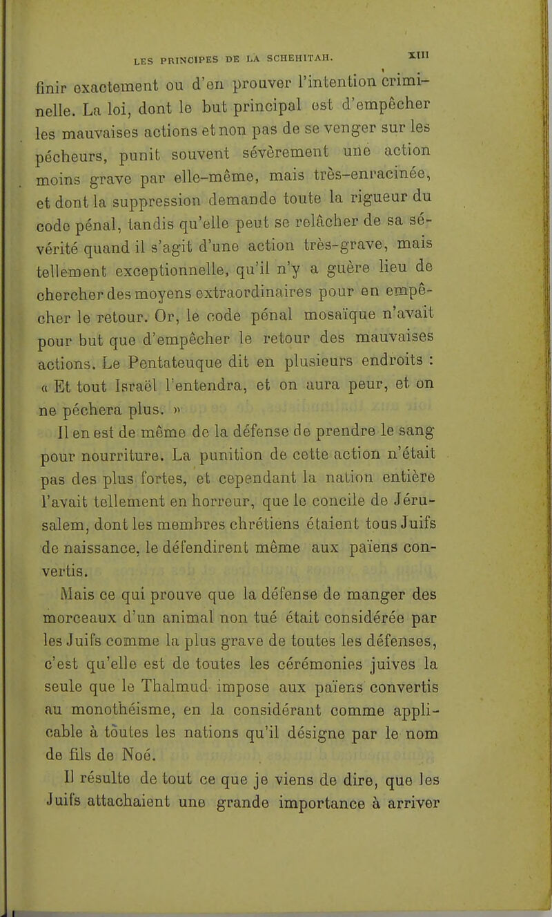 finir exactement ou d'en prouver l'intention crimi- nelle. La loi, dont le but principal est d'empêcher les mauvaises actions et non pas de se venger sur les pécheurs, punit souvent sévèrement une action moins grave par elle-même, mais très-enracinée, et dont la suppression demande toute la rigueur du code pénal, tandis qu'elle peut se relâcher de sa sé- vérité quand il s'agit d'une action très-grave, mais tellement exceptionnelle, qu'il n'y a guère lieu de chercher des moyens extraordinaires pour en empê- cher le retour. Or, le code pénal mosaïque n'avait pour but que d'empêcher le retour des mauvaises actions. Le Pentateuque dit en plusieurs endroits : « Et tout Israël l'entendra, et on aura peur, et on ne péchera plus. » Il en est de même de la défense de prendre le sang pour nourriture. La punition de cette action n'était pas des plus fortes, et cependant la nation entière l'avait tellement en horreur, que le concile de Jéru- salem, dont les membres chrétiens étaient tous Juifs de naissance, le défendirent même aux païens con- vertis. Mais ce qui prouve que la défense de manger des morceaux d'un animal non tué était considérée par les Juifs comme la plus grave de toutes les défenses, c'est qu'elle est de toutes les cérémonies juives la seule que le Thalmud impose aux païens convertis au monothéisme, en la considérant comme appli- cable à toutes les nations qu'il désigne par le nom de âls de Noé. Il résulte de tout ce que je viens de dire, que les Juifs attachaient une grande importance à arriver