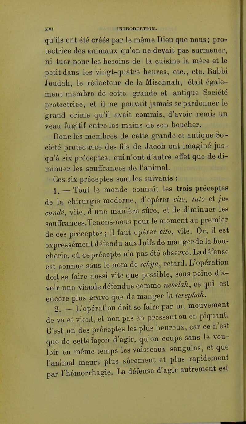 qu'ils ont été créés par le même Dieu que nous; pro- tectrice des animaux qu'on ne devait pas surmener, ni tuer pour les besoins de la cuisine la mère et le petit dans les vingt-quatre heures, etc., etc. Rabbi Joudah, le rédacteur de la Mischnah, était égale- ment membre de cette grande et antique Société protectrice, et il ne pouvait jamais se pardonner le grand crime qu'il avait commis, d'avoir remis un veau fugitif entre les mains de son boucher. Donc les membres de cette grande et antique So- ciété protectrice des fils de Jacob ont imaginé jus- qu'à six préceptes, qui n'ont d'autre effet que de di- minuer les souffrances de l'animal. Ces six préceptes sont les suivants : 1 ^ _ Tout le monde connaît les trois préceptes de la chirurgie moderne, d'opérer cito, tuto et ]u- cundè. vite, d'une manière sûre, et de diminuer ies souffrances.Tenons-nous pour le moment au premier de ces préceptes ; il faut opérer cito, vite. Or, il est expressément défendu aux Juifs de manger de la bou- cherie, où ce précepte n'a pas été observé. Ladéfense est connue sous le nom de schija, retard. L'opération doit se faire aussi vite que possible, sous peine d'a- voir une viande défendue comme nebelah, ce qui est encore plus grave que de manger la terephah. 2. — L'opération doit se faire par un mouvement de va et vient, et non pas en pressant ou en piquant. C'est un des préceptes les plus heureux, car ce n'est que de cette façon d'agir, qu'on coupe sans le vou- loir en même temps les vaisseaux sanguins, et que l'animal meurt plus sûrement et plus rapidement par l'hémorrhagie. La défense d'agir autrement est