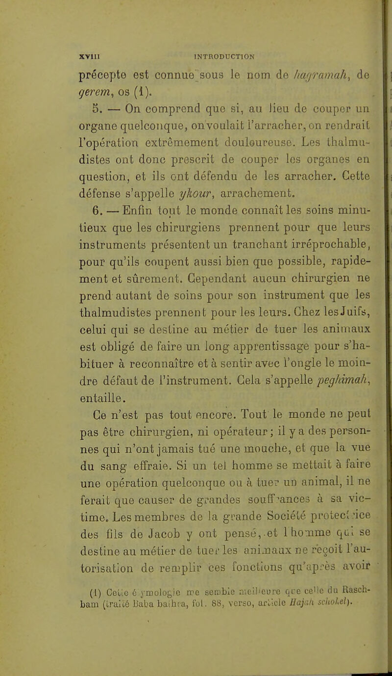 précepte est connue sous le nom do /layramah^ de gerem, os (1). 5. — On comprend que si, au Jieu de couper un organe quelconque, on voulait l'arracher, on rendrait l'opération extrêmement douloureuse. Les Lhalmu- distes ont donc prescrit de couper les organes en question, et ils ont défendu de les arracher. Cette défense s'appelle yliour, arrachement. 6. — Enfin tout le monde connaît les soins minu- tieux que les chirurgiens prennent pour que leurs instruments présentent un tranchant irréprochable, pour qu'ils coupent aussi bien que possible, rapide- ment et sûrement. Cependant aucun chirurgien ne prend autant de soins pour son instrument que les thalmudistes prennent pour les leurs. Chez les Juifs, celui qui se destine au métier de tuer les animaux est obligé de faire un long apprentissage pour s'ha- bituer à reconnaître et à sentir avec l'ongle le moin- dre défaut de l'instrument. Gela s'appelle peghimah, entaille. Ce n'est pas tout encore. Tout le monde ne peut pas être chirurgien, ni opérateur ; il y a des person- nes qui n'ont jamais tué une mouche, et que la vue du sang effraie. Si un tel homme se mettait à faire une opération quelconque ou à tue? un animal, il no ferait que causer de grandes souff rances à sa vic- time. Les membres de la grande Société proteci.'ice des fils de Jacob y ont pensé, et lhomme qcl se destine au métier de tuer les ani Jiaux ne reçoit l'au- torisation de remplir ces fonctions qu'après avoir (1) CeLie 6 yiDoloj,io irc semble aieil'cure qfe ce'le du Rasch- bam (LriiUé Baba baihta, ibi. 88, verso, arikle Hajali schohel).