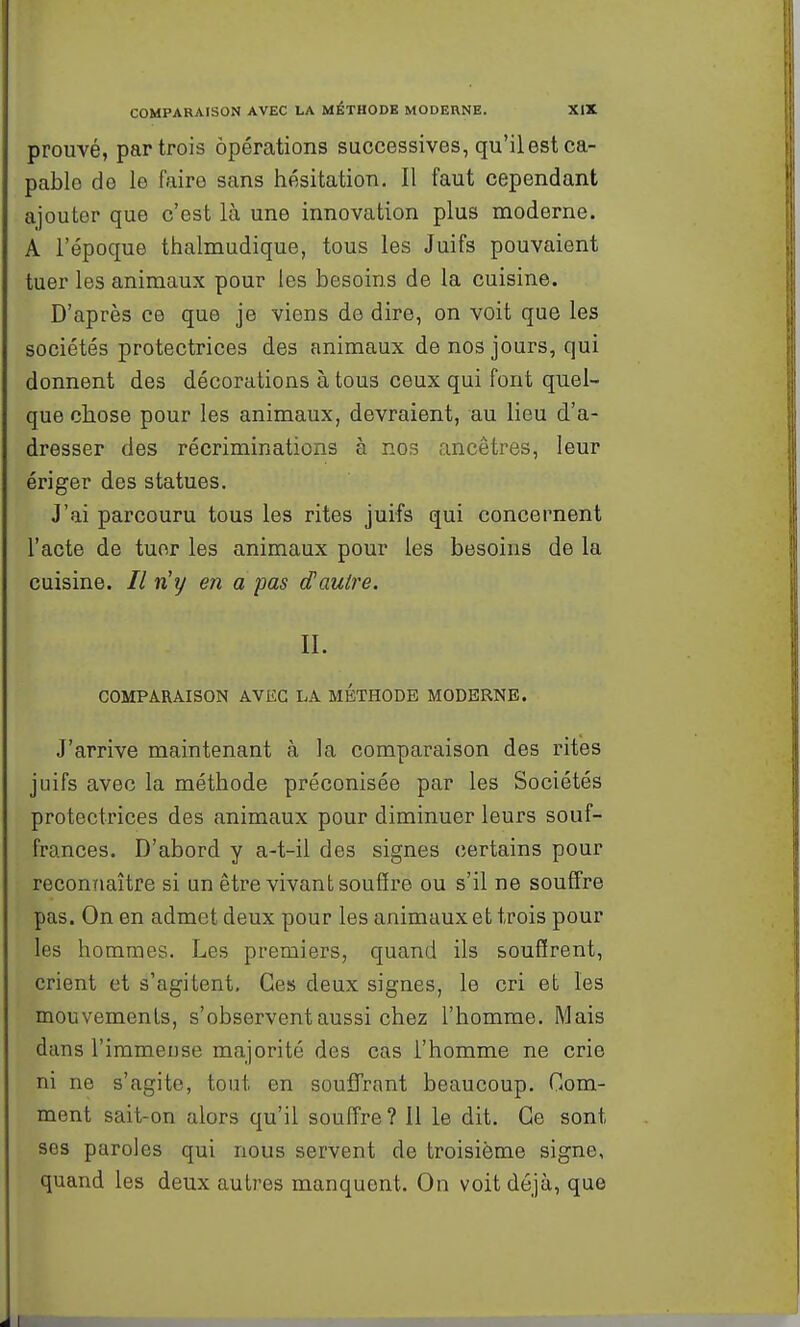 prouvé, par trois opérations successives, qu'il est ca- pable de le faire sans hésitation. Il faut cependant ajouter que c'est là une innovation plus moderne. A l'époque thalmudique, tous les Juifs pouvaient tuer les animaux pour les besoins de la cuisine. D'après ce que je viens de dire, on voit que les sociétés protectrices des animaux de nos jours, qui donnent des décorations à tous ceux qui font quel- que chose pour les animaux, devraient, au lieu d'a- dresser des récriminations à nos ancêtres, leur ériger des statues. J'ai parcouru tous les rites juifs qui concernent l'acte de tuer les animaux pour les besoins de la cuisine. Il n'y en a pas d'autre. II. COMPARAISON AVEC LA METHODE MODERNE. J'arrive maintenant à la comparaison des rites juifs avec la méthode préconisée par les Sociétés protectrices des animaux pour diminuer leurs souf- frances. D'abord y a-t-il des signes certains pour reconTiaître si un être vivant soufire ou s'il ne souffre pas. On en admet deux pour les animaux et trois pour les hommes. Les premiers, quand ils souffrent, crient et s'agitent. Ces deux signes, le cri et les mouvements, s'observent aussi chez l'homme. Mais dans l'immense majorité des cas l'homme ne crie ni ne s'agite, tout en souffrant beaucoup. Gom- ment sait-on alors qu'il souffre ? 11 le dit. Ce sont ses paroles qui nous servent de troisième signe, quand les deux autres manquent. On voit déjà, que