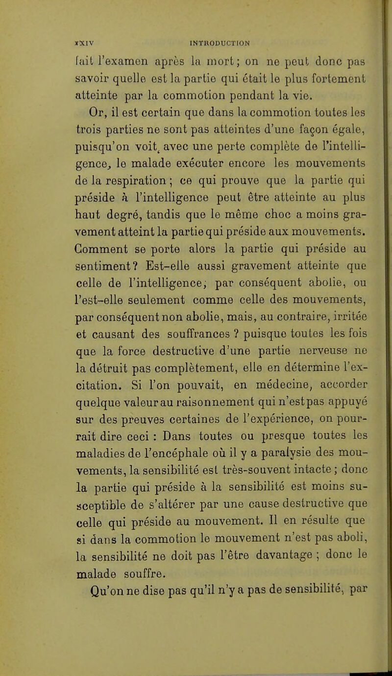 fait l'examon après la mort; on ne peut donc pas savoir quelle est la partie qui était le plus fortement atteinte par la commotion pendant la vie. Or, il est certain que dans la commotion toutes les trois parties ne sont pas atteintes d'une façon égale, puisqu'on voit, avec une perte complète de l'intelli- gence, le malade exécuter encore les mouvements de la respiration ; ce qui prouve que la partie qui préside à l'intelligence peut être atteinte au plus haut degré, tandis que le même choc a moins gra- vement atteint la partie qui préside aux mouvements. Gomment se porte alors la partie qui préside au sentiment? Est-elle aussi gravement atteinte que celle de l'intelligence, par conséquent abolie, ou l'est-elle seulement comme celle des mouvements, par conséquent non abolie, mais, au contraire, irritée et causant des souffrances ? puisque toutes les fois que la force destructive d'une partie nerveuse no la détruit pas complètement, elle en détermine l'ex- citation. Si l'on pouvait, en médecine, accorder quelque valeur au raisonnement qui n'est pas appuyé sur des preuves certaines de l'expérience, on pour- rait dire ceci : Dans toutes ou presque toutes les maladies de l'encéphale où il y a paralysie des mou- vements, la sensibihté est très-souvent intacte ; donc la partie qui préside à la sensibilité est moins su- sceptible de s'altérer par une cause destructive que celle qui préside au mouvement. Il en résulte que si dans la commotion le mouvement n'est pas aboli, la sensibilité ne doit pas l'être davantage ; donc le malade souffre. Qu'on ne dise pas qu'il n'y a pas de sensibilité, par