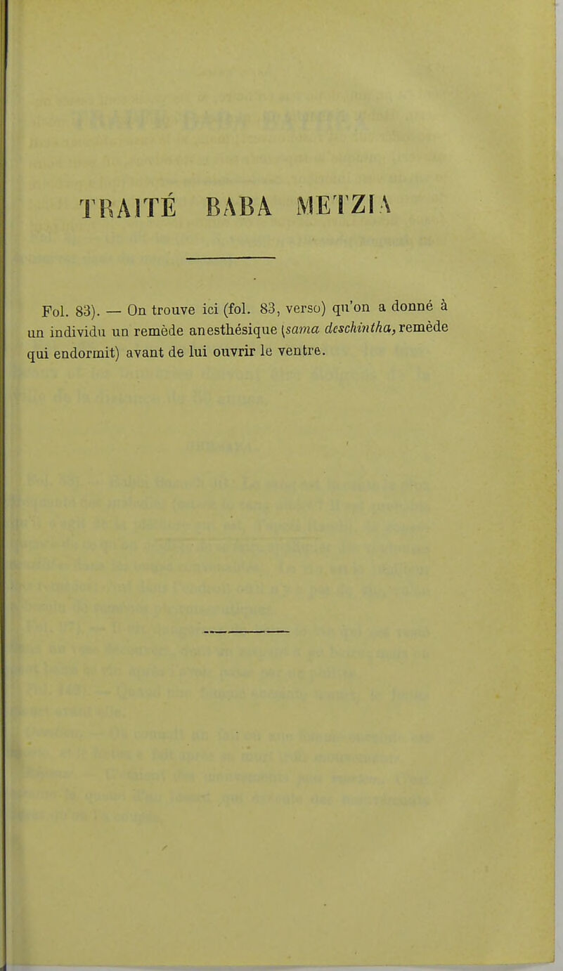 TRAITÉ BABA iVIETZIA Fol. 83). — On trouve ici (fol. 83, verso) qu'on a donné à un individu un remède anesthésique l^sama dcschintha, remède qui endormit) avant de lui ouvrir le ventre.