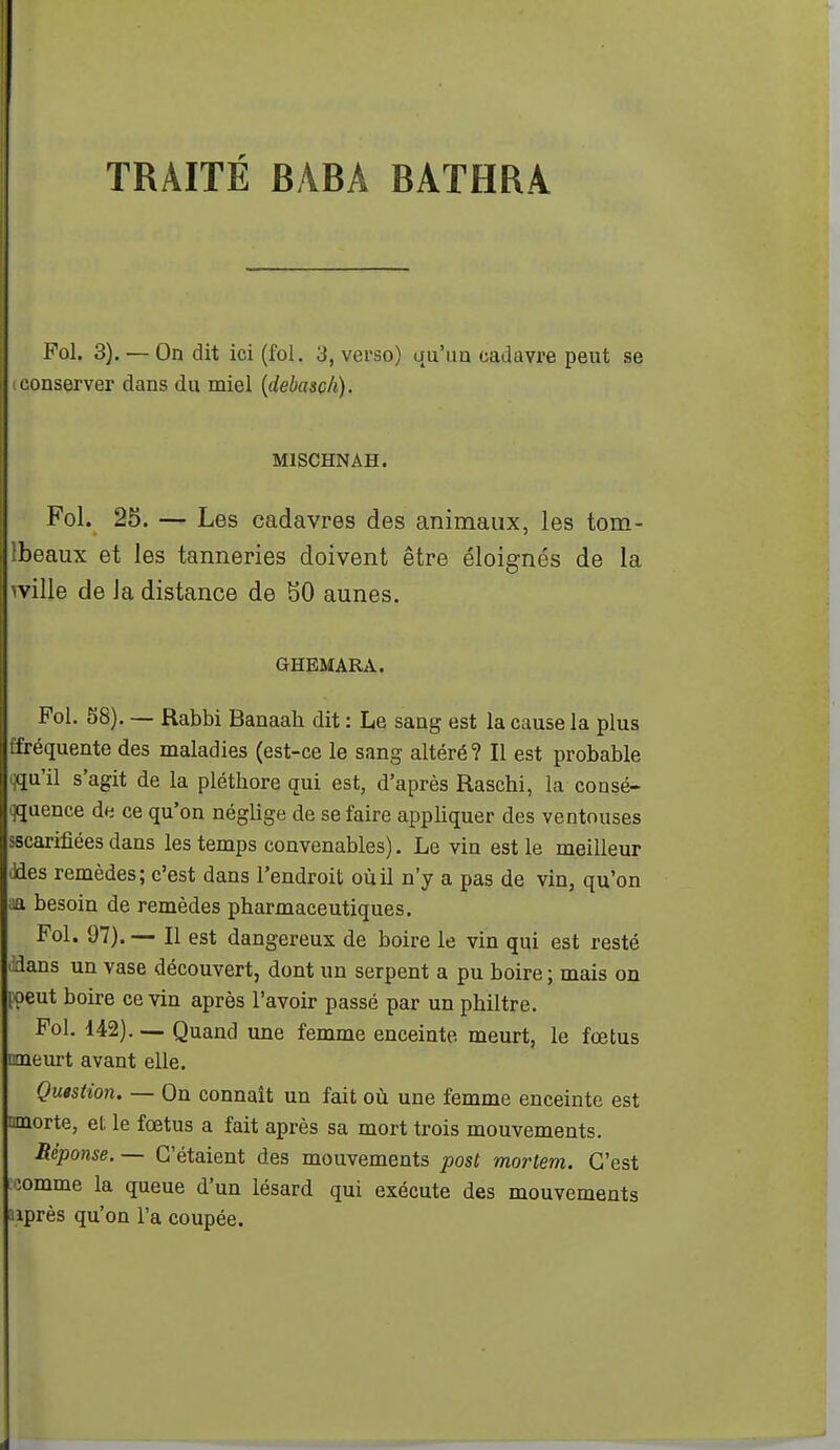 Fol. 3). — On dit ici (fol. 3, verso) qu'un cadavre peut se (Conserver dans du miel [debasch). MISCHNAH. Fol. 25. — Les cadavres des animaux, les tom- Ibeaux et les tanneries doivent être éloignés de la wille de la distance de SO aunes, GHEMARA. Fol. 58). — Rabbi Banaah dit : Le sang est la cause la plus ffréquente des maladies (est-ce le sang altéré? Il est probable qqu'il s'agit de la pléthore qui est, d'après Raschi, la consé- qquence du ce qu'on néglige de se faire appliquer des ventouses sscarifîées dans les temps convenables). Le vin est le meilleur ddes remèdes; c'est dans l'endroit où il n'y a pas de vin, qu'on aa besoin de remèdes pharmaceutiques. Fol. 97). — Il est dangereux de boire le vin qui est resté 'idans un vase découvert, dont un serpent a pu boire ; mais on loeut boire ce vin après l'avoir passé par un philtre. Fol. 142). — Quand une femme enceinte meurt, le fœtus meurt avant elle. Question. — On connaît un fait où une femme enceinte est ranorte, et le fœtus a fait après sa mort trois mouvements. Réponse. — C'étaient des mouvements post mortem. C'est iomme la queue d'un iésard qui exécute des mouvements après qu'on l'a coupée.