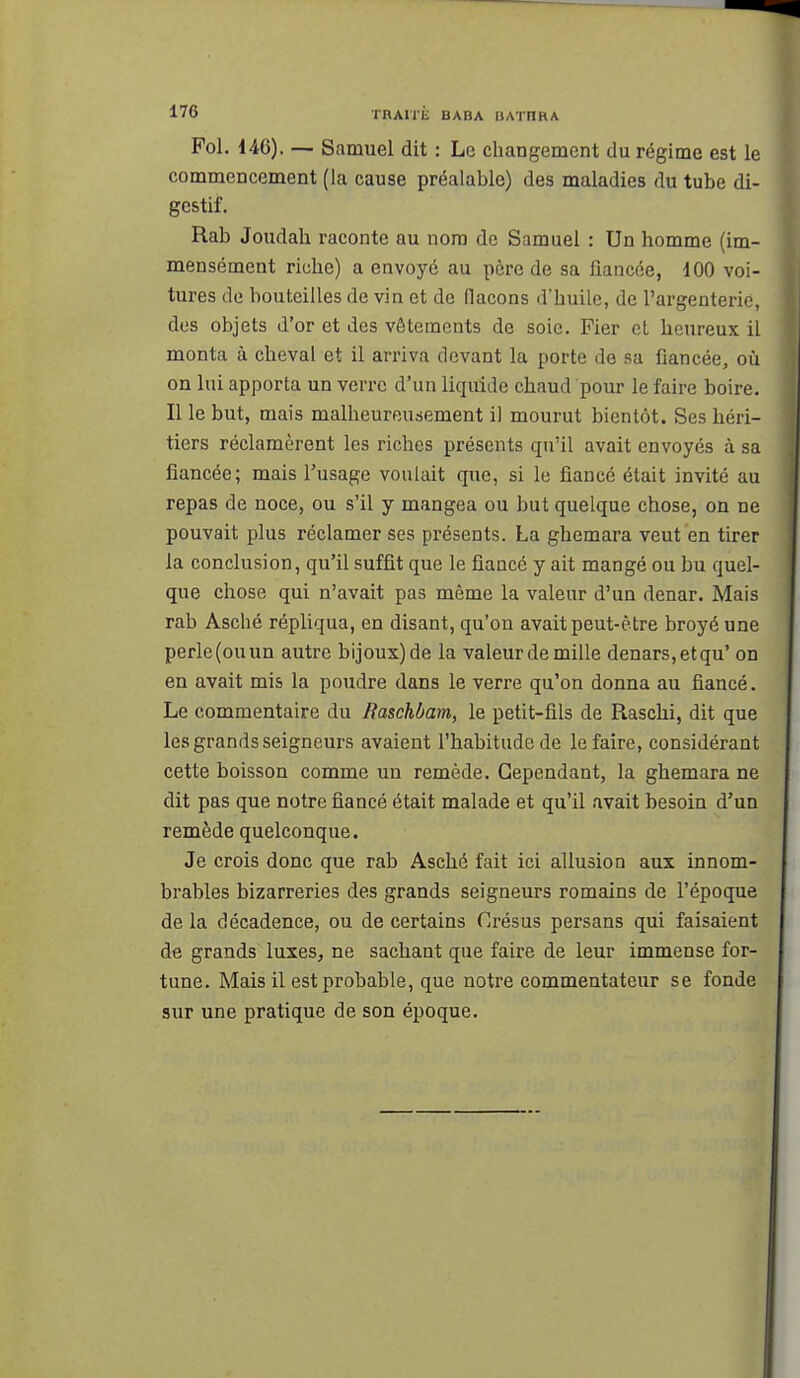 Fol. 146). — Samuel dit : Le changement du régime est le commencement (la cause préalable) des maladies du tube di- gestif. Rab Joudah raconte au nom de Samuel : Un homme (im- mensément riche) a envoyé au père de sa fiancée, 100 voi- tures de bouteilles de vin et de flacons d'huile, de l'argenterie, des objets d'or et des vêtements de soie. Fier cl heureux il monta à cheval et il arriva devant la porte de sa fiancée, où on lui apporta un verre d'un liquide chaud pour le faire boire. Il le but, mais malheureusement il mourut bientôt. Ses héri- tiers réclamèrent les riches présents qu'il avait envoyés à sa fiancée; mais l'usage voulait que, si le fiancé était invité au repas de noce, ou s'il y mangea ou but quelque chose, on ne pouvait plus réclamer ses présents. La ghemara veut en tirer la conclusion, qu'il suffit que le fiancé y ait mangé ou bu quel- que chose qui n'avait pas même la valeur d'un denar. Mais rab Asché répliqua, en disant, qu'on avait peut-être broyé une perle (ou un autre bijoux) de la valeur de mille denars,etqu' on en avait mis la poudre dans le verre qu'on donna au fiancé. Le commentaire du Raschbam, le petit-fils de Raschi, dit que les grands seigneurs avaient l'habitude de le faire, considérant cette boisson comme un remède. Cependant, la ghemara ne dit pas que notre fiancé était malade et qu'il avait besoin d'un remède quelconque. Je crois donc que rab Asché fait ici allusion aux innom- brables bizarreries des grands seigneurs romains de l'époque de la décadence, ou de certains Crésus persans qui faisaient de grands luxes, ne sachant que faire de leur immense for- tune. Mais il est probable, que notre commentateur se fonde sur une pratique de son époque.