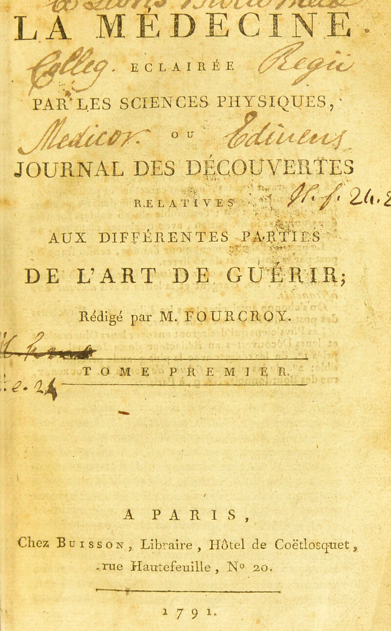 LA MEDECINE . Eclairée '<y PAR’L.ES SCIENCES PHYSIQUES,' JOURNAL DES DÉCOUVERTES :-y¥ v’'T: ■• RÆ L A T i V E SC V: c ^..., ■. - ' AUX DIPPÉPlENTES pab.'Yies i I 2^U» ^ Vr, DE L’ART DE GUËRTRj Rédigé par M. FOURCROY. T O M E P R E M I E R-, A PARIS, Chez Buisson, Libraire , Hôtel de Coëtlosq-net, -rue Hautefeuille , N° 20. 1791.