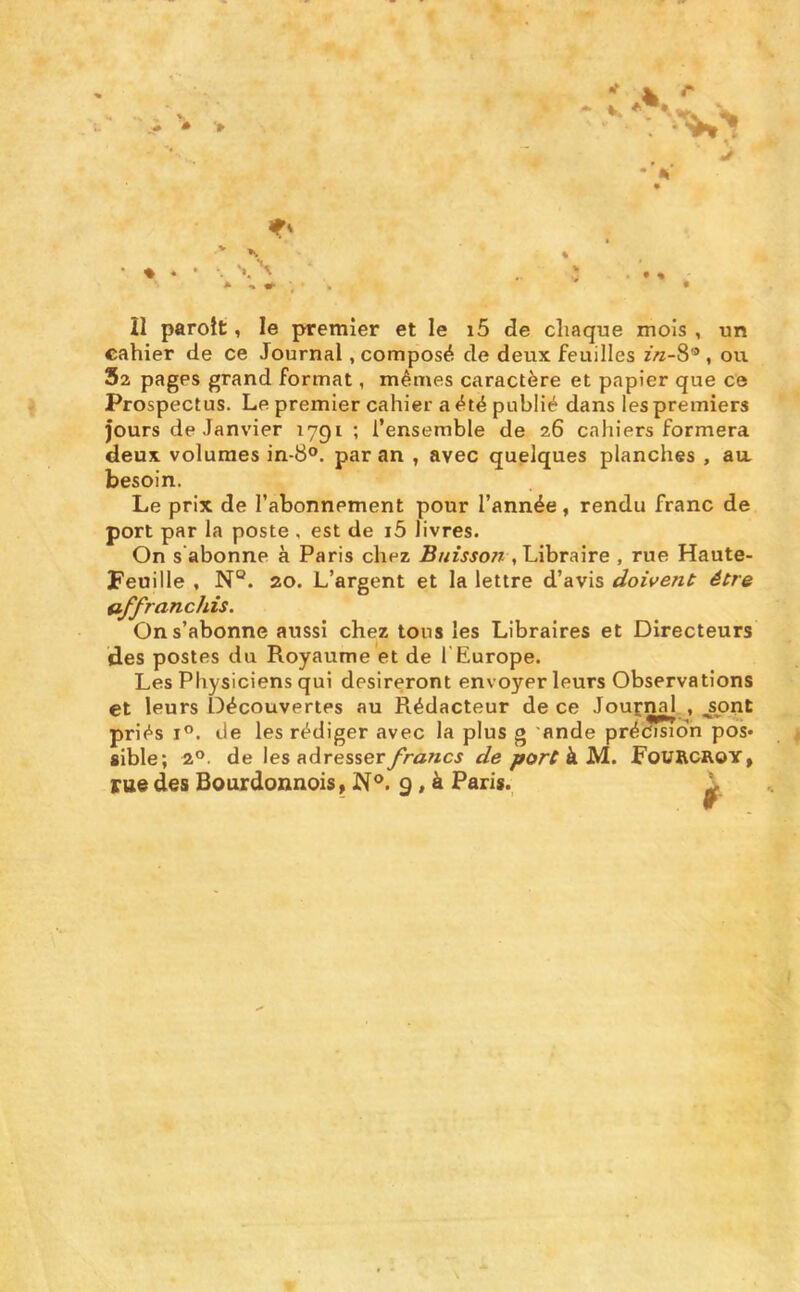 cahier de ce Journal .composé de deux feuilles ou 52 pages grand format, mêmes caractère et papier que ce Prospectus. Le premier cahier a été publié dans les premiers jours de Janvier 1791 ; l’ensemble de 26 cahiers formera deux volumes in-8°. par an , avec quelques planches , au besoin. Le prix de l’abonnement pour l’année, rendu franc de port par la poste , est de i5 livres. On s’abonne à Paris chez Bnisso?i .Libraire , rue Haute- Feuille , N°. 20. L’argent et la lettre d’avis doivent être affranchis. On s’abonne aussi chez tous les Libraires et Directeurs des postes du Royaume et de l'Europe. Les Physiciens qui désireront envoyer leurs Observations et leurs Découvertes au Rédacteur de ce Journal . ^pnt priés I®. de les rédiger avec la plus g 'ande pré^?«dn pos- sible; 2°. de \es nAresserfrancs de à M. FoURCROY, rue des Bourdonnois» 9, à Paris. 1