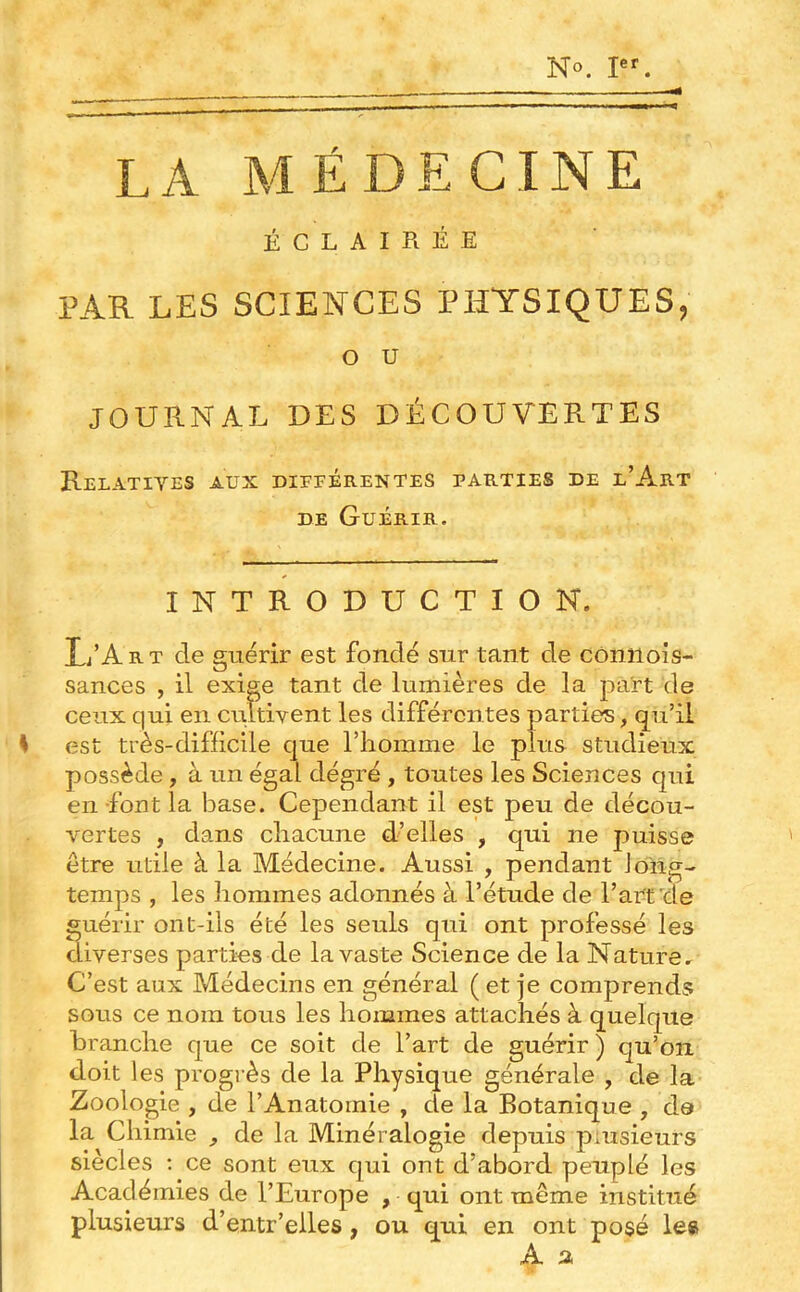 No. LA MÉDECINE ÉCLAIRÉE PAR LES SCIENCES PHYSIQUES, O U JOURNAL DES DÉCOUVERTES Relatives aux différentes parties de l’Art DE Guérir. INTRODUCTION. L’Art de guérir est fondé sur tant de côniiois- sances , il exige tant de lumières de la part de ceux qui en criltivent les différentes parties, qu’il S est très-difficile que l’homme le plus studieux possède, à un égal dégré , toutes les Sciences qui en -font la base. Cependant il est peu de décou- vertes , dans chacune d’elles , qui ne puisse être utile à la Médecine. Aussi , pendant long- temps , les hommes adonnés à l’étude de l’art de guérir ont-ils été les seuls qui ont professé les diverses parties de la vaste Science de la Nature. C’est aux Médecins en général ( et je comprends sous ce nom tous les hommes attachés à quelque branche que ce soit de l’art de guérir ) qu’on doit les progi’ès de la Physique générale , de la Zoologie , de l’Anatomie , de la Botanique , de la Chimie de la Minéralogie depuis plusieurs siècles ; ce sont eux qui ont d’abord peuplé les Académies de l’Europe , qui ont même institué plusieurs d’entr’eiles, ou qui en ont posé le§ A a,