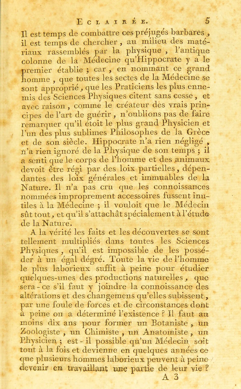 Il est temps de combattre ces préjugés barbares il est temps de cliercher , au milieu des maté- riaux rassemblés par la physique , l’antique colonne de la Médecine qu’PIippocrate y a le premier établie ; car , en nommant ce grand homme , que toutes les sectes de la Médecine se sont approprié^ que les Praticiens les plus enne- mis des Sciences Physiques citent sans cesse , et avec raison , comme le créateur des vrais prin- cipes de l’art de guérir , n’oublions pas de faire remarquer qu’il étoit le plus grand Physicien et l’un des plus sublimes Philosophes de la Grèce et de son siècle. Hippocrate n’a rien négligé , n’a rien ignoré de la Physique de son temjDS j il a senti que le corps de l’homme et des .animaux devoit être régi par des loix partielles, dépen- dantes des loix générales et immuables de la Nature. Il n’a pas cru que les connoissances nommées improprement accessoires fussent inu- tiles à la Médecine ; il vouloit que le Médecin sût tout^ et qu’il s’attachât spécialement à l’étude de la Nature. A la vérité les faits et les découvertes se sont tellement multipliés dans toutes les Sciences Physiques , qu’il est impossible de les possé- der à un égal dégré. Toute la vie de l’homme le plus laborieux suffit à peine pour étudier quelques-unes des productions naturelles ^ que sera-ce s’il faut y joindre la connoissance des altérations et des changemens qu’elles subissent, par une foule de forces et de circonstances dont a peine on a déterminé l’existence ? Il faut au moins dix ans pour former un Botaniste , un Zoologiste , un Chimiste , un Anatomiste , un Physicien ; est - il possible qu’un Médecin so-it tout à la fois et devienne en quelques années ce que plusieurs hommes laborieux peuvent à peine devenir en travaillant une partie de leur vie ? A 3