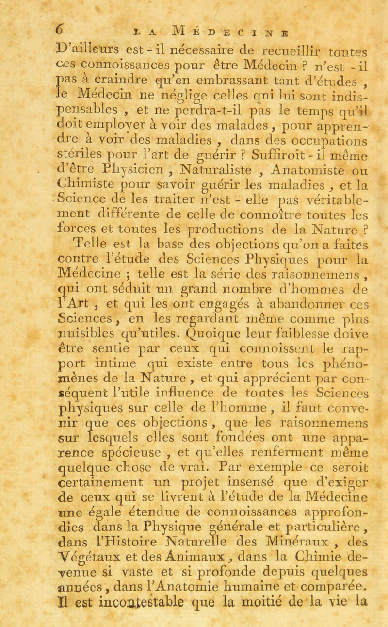 D’ailleurs est - il necessaire de recueillir toutes ces connoissances pour être Médecin ? n’est - il pas à craindre eju’en embrassant tant d’études , le Médecin ne néglige celles qui lui sont indis- pensables , et ne perdra-t-il pas le temps qu’il doit employer à voir des malades , pour appren- dre à voir des maladies , dans des occupations stériles pour l’art de guérir ? Suffiroit - il même d’être Pliysicien , Naturaliste , Anatomiste ou Chimiste pour savoir guérir les maladies ^ et la Science de les traiter n’est - elle pas véritable- ment différente de celle de connoître toutes les forces et toutes les productions de la Nature ? Telle est la base des objections qu’on a faites contre l’étude des Sciences Physiques pour la Médecine 5 telle est la série des raisonnemens , qui ont séduit un grand nombre d’hommes de l’Art , et qui les ont engagés à abandonner ces Sciences , en les regardant même comme plus nuisibles qu’utiles. Quoique leur faiblesse doive être sentie par ceux qui connoissent le rap- port intime qui existe entre tous les phéno- mènes de la Nature , et qui apprécient par con- séquent l’utile influence de toutes les Sciences physiques sur celle de l’homme, il faut conve- nir que ces objections , que les raisonnemens sur lesquels elles sont fondées ont une appa- rence spécieuse , et qu’elles renferment même quelque chose de vrai. Par exemple ce seroit certainement un projet insensé que d’exiger de ceux qui se livrent à l’étude de la Médecine une égale étendue de connoissances approfon- dies clans la Physique générale et particulière , dans l’Histoire Naturelle des Minéraux , des Végétaux et des Animaux dans la Chimie de- venue si vaste et si profonde depuis cpielques années, dans l’Anatomie humaine et comparée. Il est incoûtestable c|ue la moitié de la vie la