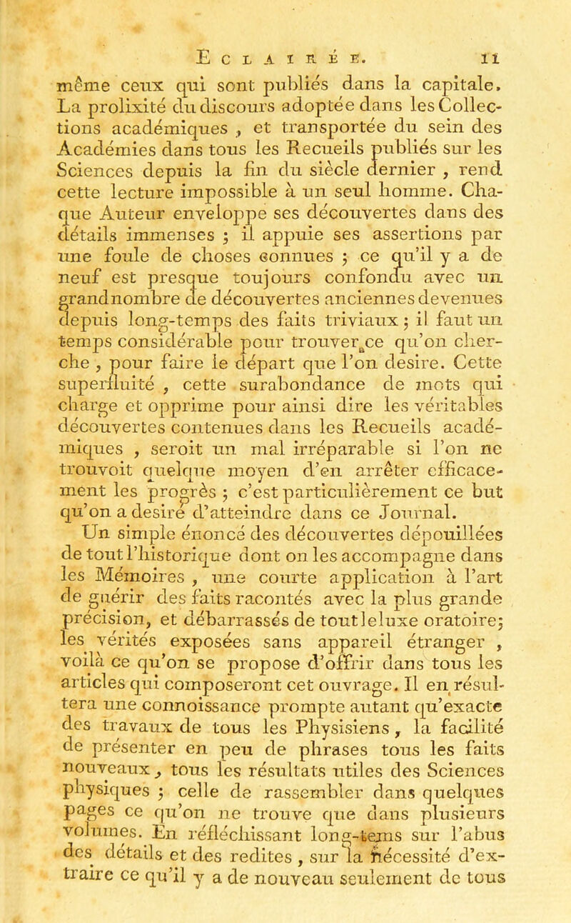 môme ceux qui sont puliliés dans la capitale. La prolixité du discours adoptée dans les Collec- tions académiques et transportée du sein des Académies dans tous les Recueils publiés sur les Sciences depuis la fin du siècle dernier , rend cette lecture impossible à un seul homme. Cha- que Auteur enveloppe ses découvertes dans des détails immenses ; il appuie ses assertions par une foule de choses eonnues j ce qu’il y a de neuf est presque toujours confondu avec un grandnombre de découvertes anciennes devenues depuis long-temps des faits triviaux j il faut un temps considérable pour trouver^ce qu’on cher- che , pour faire le départ que l’on desire. Cette superfluité , cette surabondance de mots qui charge et opprime pour ainsi dire les véritables découvertes contenues dans les Recueils acadé- miques , seroit un mal irréparable si l’on ne trouvoit quelque moyen d’en arrêter efficace- ment les propAs ; c’est particulièrement ce but qu’on a desire d’atteindre dans ce Journal. Un simple énoncé des découvertes dépouillées de tout l’historique dont on les accompagne dans les Mémoires , mie courte application à l’art de guérir des faits racontés avec la plus grande précision, et débarrassés de toutleluxe oratoire; les vérités exposées sans appareil étranger , voilà ce qu’on se propose d’ojËrir dans tous les articles qui composeront cet ouvrage. Il en résul- tera une connoissance prompte autant qu’exacte des travaux de tous les Physisiens, la facilité de présenter en peu de phrases tous les faits nouveaux , tous les résultats utiles des Sciences physiques ; celle de rassembler dans quelques pages ce c|u’on jie trouve que dans plusieurs volumes. En réfléchissant long -teins sur l’abus des détails et des redites , sur la Nécessité d’ex- traire ce qu’il y a de nouveau seulement de tous