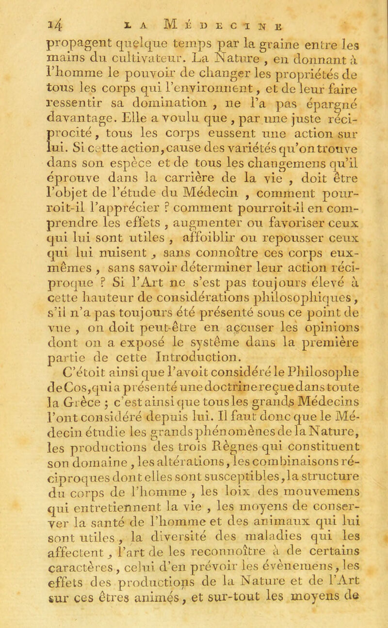 propagent quelque temps par la graine entre les mains du cultivateur. La Nature , en donnant à riiomme le pouvoir de changer les propriétés de tous les corps qui reiiYironnent, et de leur faire ressentir sa domination , ne l’a pas épargné davantage. Elle a voulu que , par une juste réci- procité , tous les corps eussent une action sur lui. Si cette action, cause des variétés qu’on trouve dans son espèce et de tous les cliangemens qu’il éprouve dans la carrière de la vie , doit être l’objet de l’étude du Médecin , comment pour- roit-il l’apprécier ? comment pourroit-il en com- prendre les effets , augmenter ou favoriser ceux qui lui sont utiles , affoiblir ou repousser ceux qui lui nuisent , sans connoître ces corps eux- mêmes , sans savoir déterminer leur action réci- proque f Si l’Art ne s’est pas toujours élevé à cette hauteur de considérations philosophiques, s’il n’a pas toujours été présenté sous ce point de vue , on doit peut-être en accuser les opinions dont on a exposé le système dans la première partie de cette Introduction. C’étoit ainsi que l’avoit considéré le Philosophe de Cos,qui a présenté une doctrine reçue dans toute la Grèce j c’est ainsi (|ue tous les grands Médecins l’ont considéré depuis lui. Il faut donc que le Mé- decin étudie les grands phénomènes de la Nature, les productions des trois Règnes qui constituent son domaine , les altérations, les combinaisons ré- ciproques dont elles sont susceptibles,la structure du corps de l’iiomme , les loix des mouv'^emens qui entretiennent la vie , les moyens de conser- ver la santé de l’homme et des animaux qui lui sont utiles , la diversité des maladies qui les affectent, l’art de les reconnoître à de certains caractères , celui d’en prévoir les évènemens, les effets des productions de la Nature et de l’Art sur ces êtres animés, et sur-tout les moyens de