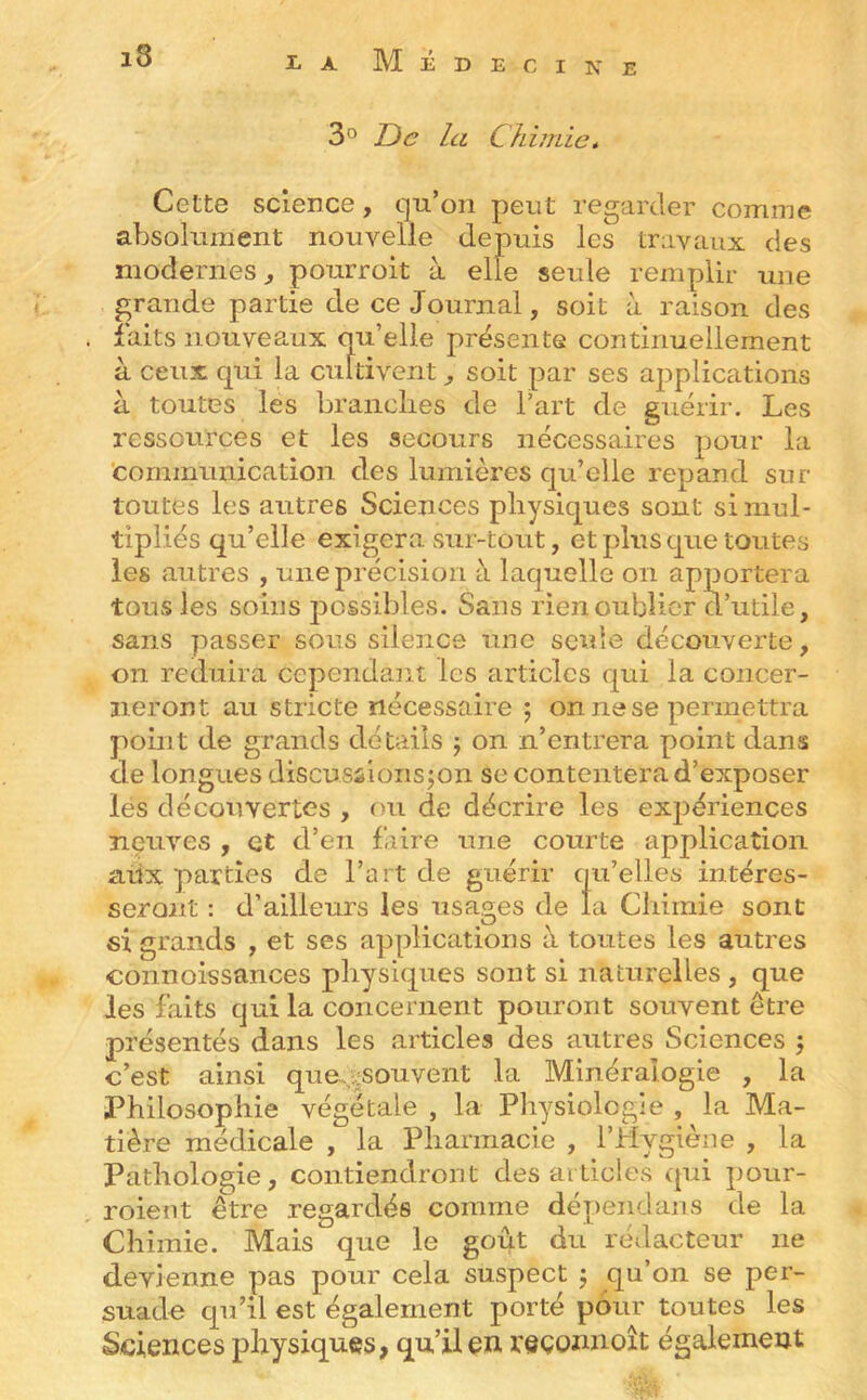 3'^ Tic la Chimie* Cette science, qu’on peut regarder comme absolument nouvelle depuis les travaux des modernes^ pourroit à elle seule remplir une grande partie de ce Journal, soit à raison des laits nouveaux qu’elle présente continuellement à ceux qui la cultivent, soit par ses applications à toutes les brandies de l’art de guérir. Les ressources et les secours nécessaires pour la 'communication des lumières qu’elle répand sur- toutes les autres Sciences physiques sont si mul- tipliés qu’elle exigera sur-tout, et plus que toutes les autres , une précision à laquelle on apportera tous les soins possibles. Sans rien oublier d’utile, sans passer sous silence une seule découverte, on réduira cependant les articles qui la concer- neront au stricte nécessaire 5 on ne se permettra point de grands détails j on n’entrera point dans de longues discussionsjon se contentera d’exposer lés découvertes , ou de décrire les expériences neuves , et d’en faire une courte application aux parties de l’art de guérir qu’elles intéres- seront : d’ailleurs les usages de la Chimie sont si grands , et ses applications à toutes les autres connoissances physiques sont si naturelles , que les faits qui la concernent pouront souvent être présentés dans les articles des autres Sciences 5 c’est ainsi que.;^souvent la Minéralogie , la Philosophie végétale , la Physiologie , la Ma- tière médicale , la Pharmacie , l’Hygiène , la Pathologie, contiendront des articles qui poiir- roient être regardés comme dépeiidaiis de la Chimie. Mais que le goût du rédacteur ne devienne pas pour cela suspect 5 qu’on se per- suade qu’il est également porté pour toutes les Sciences physiques, qu’il en reçonnoît également