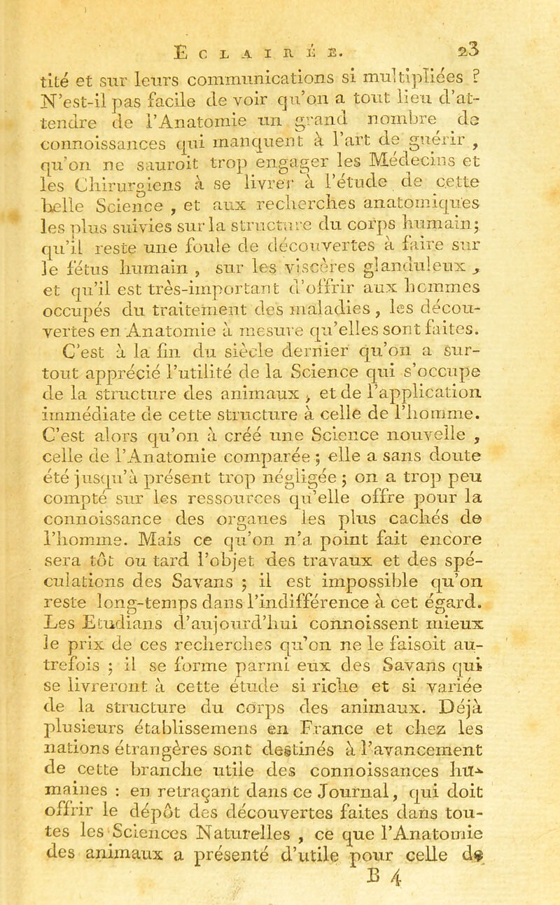 tité et sur leurs commimications si multipliées ? N’est-il pas facile de voir qu’on a tout lieu d at- tendre de l’Anatomie un grand nombre de connoissances qui manquent à 1 art de guérir , qu’on ne sauroit trop engager les Médecins et les Cliirurgiens à se livrer a 1 etude de cette heïie Science , et aux recherches anatomiques les plus suivies sur la structure du corps humain 5 qu’il reste une foule de découvertes à faire sur le fétus humain , sur les viscères glanduleux ^ et qu’il est très-important d’offrir aux hommes occupés du traitement des inaladies , les décou- vertes en Anatomie à mesure qu’elles sont faites. C’est à la fin du siècle dernier qu’on a sur- tout apprécié l’utilité de la Science qui s’occupe de la structure des animaux > et de l’application immédiate de cette structure à celle de l’homme. C’est alors qu’on à créé une Science nonveile , celle de l’Anatomie comparée ; elle a sans doute été jusqu’ù présent trop négligée 5 on a trop peu compté sur les ressources qu’elle offre pour la connoissance des organes les pins cachés d© l’homme. Mais ce qu’on n’a point fait encore sera tôt ou tard l’objet des travaux et des spé- culations des Savans ; il est impossible qu’on reste long-temps dans l’indifférence à cet égard. Les Etudians d’aujourd’hui connoissent mieux le prix de ces recherches qu’on ne le faisoit au- trefois ; il se forme parmi eux des Savans qui se livreront à cette étude si riche et si variée de la structure du corps des animaux. Déjà plusieurs établissemens en France et chez les nations étrangères sont destinés à l’avancement de cette branche utile des connoissances liil-^ mailles : en retraçant dans ce Journal, qui doit offrir le dépôt des découvertes faites dans tou- tes les Sciences Naturelles , ce que l’Anatomie des animaux a présenté d’utile pour celle d$