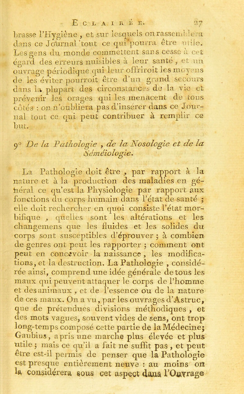 Tirasse l’Hygiène , et sur îesq^iicls onrassemî;'e.';i dans ce Jotirnal 'tout ce qui*pomra être ritile. Les gens du monde commettent sans cesse à cet égard des erreurs nuisibles à leur santé , et un ouvrage périodique qui leur offriroit les moyens de les éviter pourroit être d’un grand secours dans la plupart des circonstances de la vie et prévenir les orages qui les menacent de tous Cotés ; on n’oubliera pas d’inserer dans ce Jour- nal tout ce qui peut contribuer à remplir ce but. 9® De la Pathologie , de la Nosologie et de la Sém éio logie. La Pathologie doit être par rapport à la nature et à la production des maladies en gé- néral ce qu’est la Physiologie par rapport aux fonctions du corps humain dans l’état de santé 5 elle doit rechercher en quoi consiste l’état mor- bifique ^ quelles sont les altérations et les changemens que les fluides et les solides du. corps sont susceptibles d’éprouver ; à combien de genres ont peut les rapporter 5 comment ont peut en conenvoie la naissance , les modiflca> lions, et la destruction. La Pathologie , considé- rée ainsi, comprend une idée générale de tous les maux qui peuvent attaquer le corps de l’homme et des animaux, et de l’essence ou de la nature de ces maux. On a vu, par les ouvrages d’Astruc, que de prétendues divisions méthodiques , et des mots vagues, souvent vides de sens, ont trop long-temps composé cette partie de la Médecine; Gaubius, a pris une marche plus élevée et plus utile ; mais ce qu’il a fait ne suffit pas , et peut etre est-il permis de penser que la Pathologie est presque entièrement neuve : au moins on U considérera sous cet aspect dana TOttYrag®