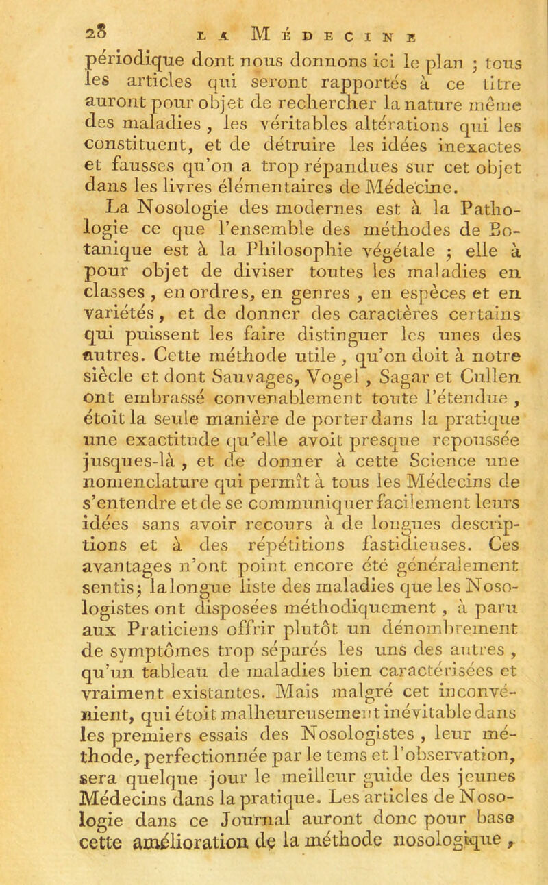 périodique dont nous donnons ici le plan ; tous les articles qui seront rapportés à ce titre auront pour oBjet de rechercher la nature meme des maladies , les véritables altérations qui les constituent, et de détruire les idées inexactes et fausses qu’on a trop répandues sur cet objet dans les livres élémentaires de Médecine. La Nosologie des modernes est à la Patho- logie ce que l’ensemble des méthodes de Bo- tanique est à la Philosophie végétale 3 elle à pour objet de diviser toutes les maladies en classes , en ordres, en genres , en espèces et en variétés, et de donner des caractères certains qui puissent les faire distinguer les unes des fiutres. Cette méthode utile , qu’on doit à notre siècle et dont Sauvages, Vogel , Sagar et Cullen ont embrassé convenablement toute l’étendue , étoit la seule manière de porter dans la pratique une exactitude qu^’elle avoit presque repoussée jusques-là , et de donner à cette Science une nomenclature qui permît à tous les Médecins de s’entendre et de se communiquer facilement leurs idées sans avoir recours à de longues descrip- tions et à des répétitions fastidieuses. Ces avantages n’ont point encore été généralement sentis^ lalongue liste des maladies que les Noso- logistes ont disposées méthodiquement , à paru aux Piaticiens offrir plutôt un dénombrement de symptômes trop séparés les uns des antres , qu’un tableau de maladies bien caractérisées et vraiment existantes. Mais malgré cet inconvé- nient, qui étoit malheureusement inévitable dans les premiers essais des Nosologistes , leur mé- thode, perfectionnée par le teins et l’observation, sera quelque jour le meilleur guide des jeunes Médecins dans la pratique. Les articles de Noso- logie dans ce Journal auront donc pour base cette aoléiioratioa de la méthode nosologique ,