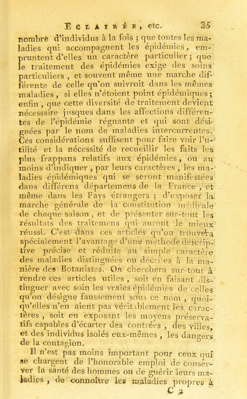 nombre d’individus à la fois j que toutes les ma- ladies qui accompagnent les épidémies ^ em- pruntent d’elles un caractère particulier j que le traitement des épidémies exige des soins particuliers j et souvent merne une marche dif- térente de celle qu’on suivroit dans les mêmes maladies , si elles n’étoient point épidémiques; enfin , que cette diversité de traitement devient nécessaire jnsques dans les affections différen- tes de l’épidémie régnante et qui sont dési- gnées par le nom de maladies intercurrentes. Ces considérations suffisent pour faire voir l’u-'’ tilité et la nécessité de recueillir les faits les plus frappans relatifs aux épidémies, ou au moins d’indiquer , par leurs caractères , les ma- ladies éjiidémiqnes qui se seront manifestées dans différens départemens de la France et même dans les Pays étrangers ; d’exposer la- marche générale de la constitution mé/licale de chaque saison , et de présenter siir-tout les résultats des- traitemens qui auront le mieux réussi. C’est -dans ces articles qu’on trouvera spécialement l’avantage d’une méthode descrip- tive précise et réduite au simple ' caractère des maladies distinguées ou décriies à la ma- nière des Botanistes. On cherchera sur-tout à rendre ces articles utiles , soit en faisant dis- tinguer avec soin les vraies épidémies de celles qu’on désigne faussement sons ce nom , quoi- qu’elles n’en aient pas vérit d^lement les carac- tères , soit en exposant les moyens préserva- tifs capables d’écarter des contrées , des villes et des individus isolés eux-mêmes , les dangers de la contagion. Il n’est pas moins important pour ceux qui se chargent de l’honorable emploi de conser- ver la santé des hommes ou de guérir leurs ma- ladies , de connoître les maladies propres k