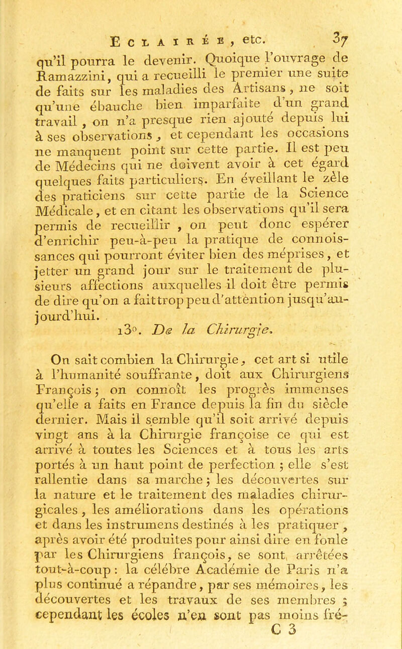 qu’il pourra le devenir. Quoique l’ouvrage de Ramazzini, quia recueilli le premier une suite de faits sur les maladies des Artisans , ne soit qu’une ébauche bien imparfaite d un grand travail y on n’a presque rien ajoute depuis lui à ses observations et cependant les occasions ne manquent point sur cette partie. Il est peu de Médecins qui ne doivent avoir à cet égard quelques faits particuliers. En éveillant le^ zèle des praticiens sur cette partie de la Science Médicale, et en citant les observations qu’il sera permis de recueillir , on peut donc espérer d’enrichir peu-à-peu la pratique de connois- sances qui pourront éviter bien des méprises, et jetter un grand jour sur le traitement de plu- sieurs affections auxquelles il doit être permis de dire qu’on a faittroppeud'attèntion jusc|u’au- jourd’hui. i3°. JDs la Chirurgie, On sait combien la Chirurgie^ cet art si utile à l’humanité souffrante, doit aux Chirurgiens François \ on connoit les progrès immenses qu’elle a faits en France depuis la fin du siècle dernier. Mais il semble qu’il soit arrivé depuis vingt ans à la Chirurgie françoise ce cjui est arrivé à toutes les Sciences et à tous les arts portés à un haut point de perfection 5 elle s’est rallentie dans sa marche j les découvei tes sur la nature et le traitement des maladies chirur- gicales , les améliorations dans les opérations et dans les instrumens destinés à les pratiquer , après avoir été produites pour ainsi dire en foule par les Chirurgiens françois, se sont, arrêtées tout-à-coup ; la célébré Académie de Paris n’a plus continué a répandre, par ses mémoires, les découvertes et les travaux de ses membres ; cependant les écoles n’en sont pas moins fré- C 3
