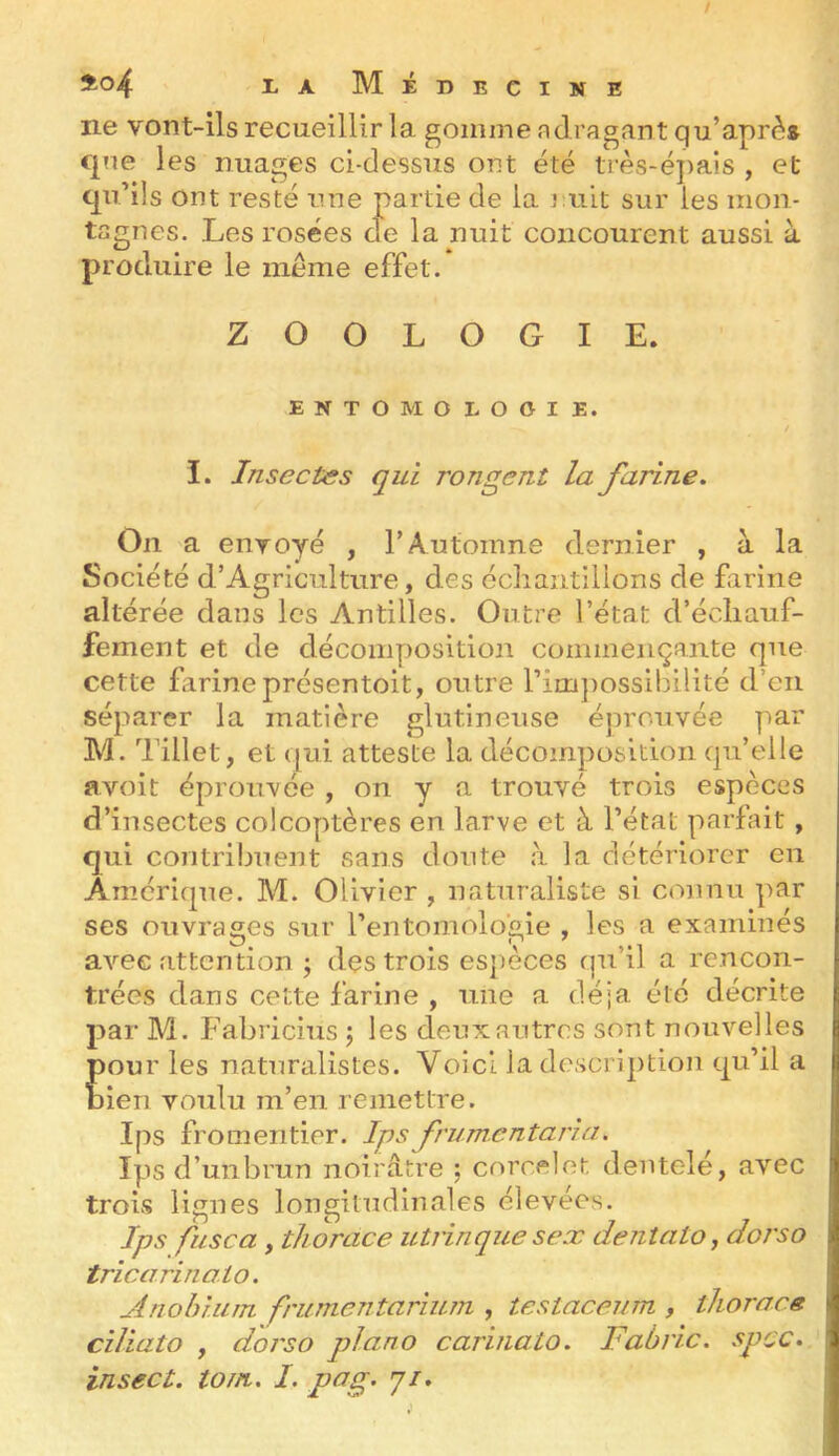 / I.A Médecine ne vont-ils recueillir la gomme nd ragant qu’aprè» qne les nuages ci-dessus ont été ti'ès-é])aîs , et qu’ils ont resté une partie de la J tiit sur les mon- tagnes. Les rosées de la nuit concourent aussi à produire le meme effet. ZOOLOGIE. ENTOMOLOGIE. I. Insectes qui rongent la farine. On a envoyé , T Automne dern ier , à la Société d’Agriculture, des ocliaiitilions de farine altérée dans les Antilles. Outre l’état d’écliauf- fement et de décomposition commençante que cette farine présentoit, outre rim})OSsibilité d’en séparer la matière glutineuse éprouvée par M. Tillet, et (|iii atteste la décomposition qu’elle avoit éproii-vée , on y a trouvé trois espèces d’insectes coléoptères en larve et à l’état parfait, qui contribuent sans doute à la détériorer en Amérique. M. Olivier , naturaliste si connu par ses ouvrages sur l’entomologie , les a examinés avec attention \ des trois espèces qu’il a rencon- trées dans cette farine , une a déjà été décrite par M. Fabricius \ les deux autres sont nouvelles pour les naturalistes. Voici la descri])tion qu’il a bien voulu m’en remettre. Ips fromentier. Ips frumcntaria. Ipsd’uiibrun noirâtre ; corcelot dentelé, avec trois lignes longitudinales élevées. Ips fuse a y thorace utrinque sex dentatOy dorso tricarinoio. Anolniim frumentarium , testaceum , thoraeg ciliato y doj'so piano carinato. Faùric. spcc. insect. loin, I. p(3g-