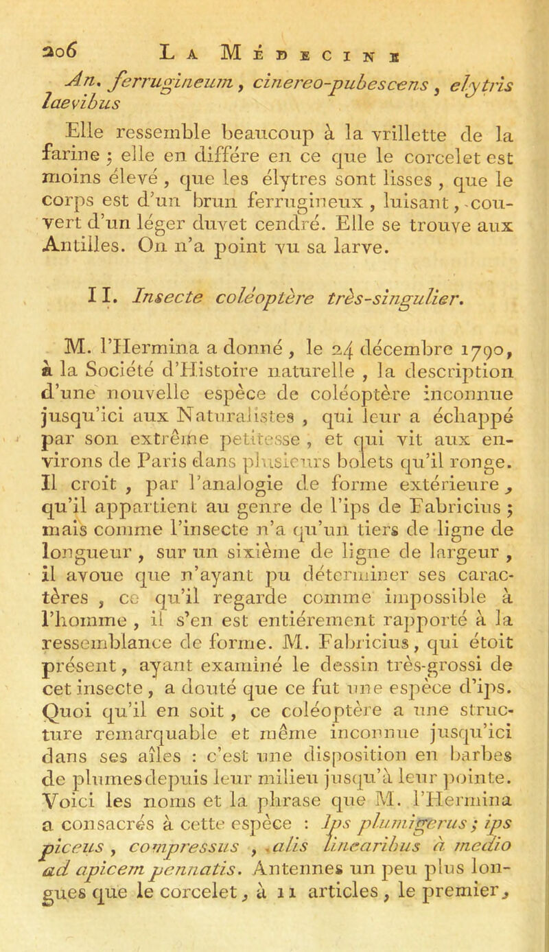 An, ferrugineum, cinereo-puhescens , eljpis laevibus Elle ressemble beaucoup à la vrillette de la farine 5 elle en diffère en ce que le corcelet est moins élevé , que les élytres sont lisses , que le corps est d’un brun ferrugineux, luisant,-cou- vert d’un léger duvet cendré. Elle se trouve aux Antilles. On n’a point vu sa larve. 11. Insecte coléoptèi'e très-singulier. M. rilermina a donné , le 24 décembre 1790, fl la Société d’Histoire naturelle , la description d’une nouvelle espèce de coléoptère inconnue jusqu’ici aux Naturalistes , qui leur a échappé par son extrême petitesse , et qui vit aux en- virons de Paris dans plusieurs bolets qu’il ronge. Il croit , par l’analogie de forme extérieure^ qu’il appartient au genre de l’ips de Eabricius ; mais comme l’insecte n’a qu’un tiers de ligne de longueur , sur un sixième de ligne de largeur , il avoue que n’ayant pu déterminer ses carac- tères , ce qu’il regarde comme impossible à riioinme , il s’en est entièrement rapporté à la ressemblance de forme. M. Eabricius, qui étoit présent, ayant examiné le dessin très-grossi de cet insecte , a douté que ce fut nne espèce d’ips. Quoi qu’il en soit , ce coléoptère a une struc- ture remarquable et même inconnue jusqu’ici dans ses ailes : c’est nne disposition en barbes de plumesdepuis leur milieu jusqu’à leur jiointe. Voici les noms et la phrase que M. l’Hermina a consacrés à cette espèce : Ips phunigerus; ips pic eus , compressus , .a Lis Vuiearihus à meaio ad apicempennatis. Antennes un peu plus lon- gues que le corcelet, à 11 articles , le premier.