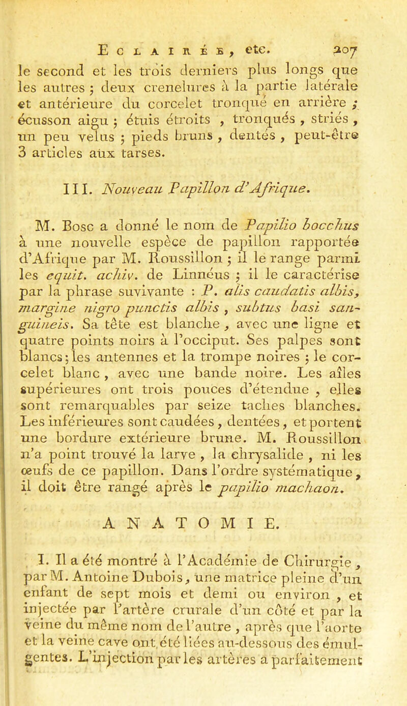 le second et les trois derniers pins longs qne les autres j deux crenelures à la partie latérale et antérieure du corcelet tronqué en arrière ; écusson aigu j étuis étroits , tronqués , striés , un peu velus j pieds bruns , dentés , peut-être 3 articles aüx tarses. III. Nouveau Pupillon Afrique. M. Bosc a donné le nom de Po.pilio hocchus à une nouvelle espèce de papillon rapportée d’Afrique par M. Roussillon ^ il le range parmi les equit. achiv. de Linnéus ^ il le caractérise par la phrase suvivante ; P. alis caudatis albis, margiiie nigro piuictis albis , subtus basi san~ guiueis. Sa tête est blanche ^ avec une ligne et quatre points noirs à l’occiput. Ses palpes sont blancs;les antennes et la trompe noires ; le cor- celet blanc , avec une bande noire. Les ailes supérieures ont trois pouces d’étendue , elles sont remarquables par seize taches blanches. Les inférieures sontcaudées , dentées, et portent une bordure extérieure brune. M. Roussillon n’a point trouvé la larve , la chrysalide , ni les œufs de ce papillon. Dans l’ordre systématique , il doit être rangé après le papilio machaon. ANATOMIE. I. Il a été montré à l’Académie de Chirurgie , par M. Antoine Dubois, une matrice pleine d’un ' eniant de sept mois et demi ou environ , et injectée par Fartère crurale d’un coté et par la veine du même nom de l’autre , après que l’aorte et la veine cave ont.été liées au-dessous des émiil- gentes. L’injection paiTe.s artères a parfaitement