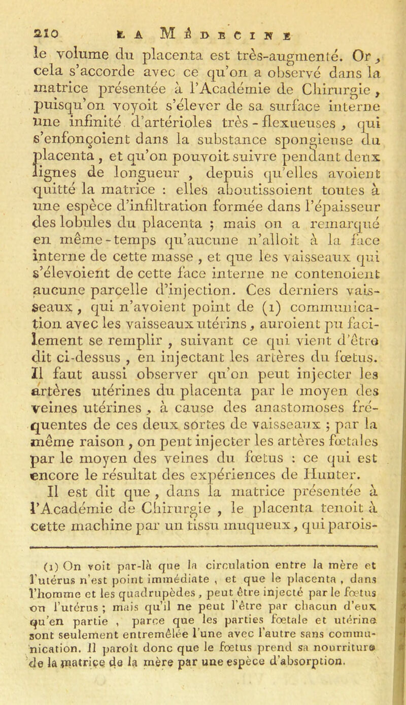 le volume du placenta est très-au^menté. Or ^ cela s’accorde avec ce qu’on a observé dans la matrice présentée à l’Académie de Cliinirgie , puisqu’on voyoit s’élever de sa surface interne Une infinité d’artérioles très - flexneuses , qui s’enfonçoient dans la substance spongieuse du placenta , et qu’on pouvoit suivre pendant denx lignes de longueur , depuis qu’elles avoient quitté la matrice ; elles aboutissoient toutes à une espèce d’inliltration formée dans l’épaisseur des lobules du placenta 5 mais on a remarqué en même-temps qu’aucune ii’alloit à la face interne de cette masse , et que les vaisseaux qui s’élevoient de cette face interne ne contenoieiit aucune parcelle d’injection. Ces derniers vais- seaux , qui n’avoient point de (1) communica- tion avec les vaisseaux utérins, auroient pu faci- lement se remplir , suivant ce qui vient d’êtro dit ci-dessus , en injectant les artères du foetus. Il faut aussi observer qu’on peut injecter les artères utérines du placenta par le moyen des veines utérines , à cause des anastomoses fré- quentes de ces deux sortes de vaisseaux ; par la même raison , on peut injecter les artères foetales par le moyen des veines du fœtus : ce qui est encore le résultat des expériences de Hunter. Il est dit que , dans la matrice présentée à l’Académie de Cliimrgie , le placenta tenoit à cette machine par un tissu muqueux, quiparois- (1) On voit par-là que la circulation entre la mère et l’utérus n’est point immédiate , et que le placenta , dans l’homme et les quadrupèdes , peut être injecté par le foetus on l’utérus ; mais qu’il ne peut l’être par chacun d’eux qu’en partie , parce que les parties foetale et utérine sont seulement entremêlée l’une avec l’autre sans commu- nication. J1 paroît donc que le foetus prend sa nourriture ’de la »natriçe de la mère par une espèce d’absorption.