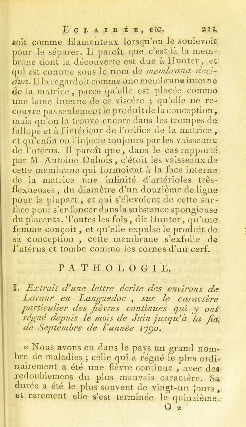 soit comme filamenteux lorsqu’on le sotilevoic pour le séparer. Il paroît que c’est-là la mem- brane dont la découverte est due à Huntcr, et qui est connue sous le nom de memhrana deci- dua. Il la rcgardoit comme une membrane interne de la matrice , parce qu’elle est placée comme une lame interne de ce viscère j qu’elle ne re- couvre pas seulement le produit de la conception, mais qu’on la trouve encore dans les trompes de. faliope et à l’intérieur de l’orifice de la matrice , et qu’enfin on l’injecte toujours par les vaisseaux de l’utérus. Il paroît que, dans le cas rapporté par M Antoine Dubois , c’étoit les vaisseaux de cette membrane qui formoient à la face interne de la matrice une infinité d’artérioles très- Ilexueuses , du diamètre d’un douzième de ligne ])our la plupart, et qui s’élevoient de cette sur- face pour s’enfoncer dans la substance spongieuse du placenta. Toutes les fois , dit limiter, qu’une femme conçoit, et qu’elle expulse le produit de sa conception , cette membrane s’exfolie de l’utérus et tombe comme les cornes d’un cerf. PATHOLOGIE. I. Extrait d^une lettre écrite des environs de Lavaur en Languedoc , sur le caractère particulier des Jièvres continues qui y ont régné depuis le mois de Juin jusqu^à la Jin, de Septembre de Vannée iq^o. ce Nous avons eu dans le pays un grand rtorU' bre de maladies ; celle qui a régné le plus ordi- nairement a été une fièvre continue , avec des redqublemcns du plus mauvais caractère. Sa durée a été le plus souvent de vingt-un jours , et rarement elle s’est terminée le quinzième. O %