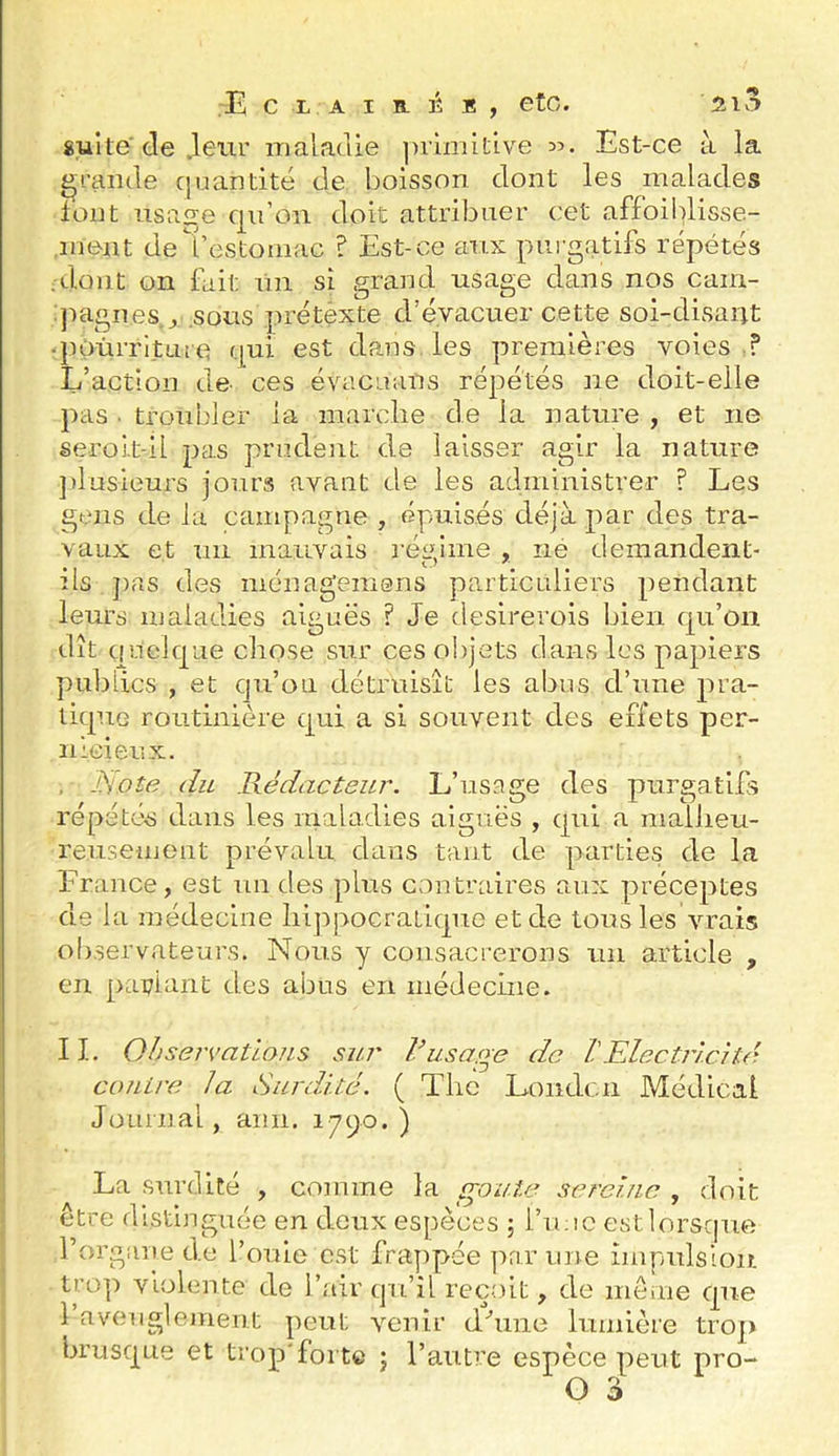 Est-ce à la gui te de .leur maladie inàmitive 35. grande cjuantité de boisson dont les malades font usaf^e qu’on doit attribuer cet affoiblisse- .meiit de'restoniac ? Est-ce aux purgatifs répétés ;dont on fait un si grand usage dans nos cain- ]mgnes^ sous prétèxte d’évacuer cette soi-disaiit • poùrritLiie qui est dans les premières voies f L’action de- ces évacuans répétés ne doit-elle pas . troubler la marche de la nature , et ne seroit-il pas prudent de laisser agir la nature jdusieurs jours avant de les administrer ? Les gens de la campagne , épuisés déjà par des tra- vaux et un mauvais réidine , ne demandent- ils j)as des ménagerasns particuliers pendant leurs maladies aiguës ? Je desirerois bien qu’on dît quelque cliose sur ces objets dans les papiers publics , et cju’oii détruisît les abus d’une pra- tique routinière qui a si souvent des effets per- nicieux. . du Rédacteur. L’usage des purgatifs répétés dans les maladies aiguës , qui a malJieu- reusemont prévalu dans tant de parties de la France, est un des plus contraires aux préceptes de la médecine hippocratique et de tous les vrais observateurs. Nous y consacrerons un article , en pariant des abus en médecme. 11. Ohservatious sur usage de l'Electric}té contre la Surdité. ( The Londen Médical Journal, ann. 17^0.) La surdité , comme la goule sereine , doit être distinguée en deux espèces ; l’u;ic estlorsque l’organe de fouie est frappée par une impulsion tro]i violente de l’air qu’il reçoit, de meme que 1 aveuglement peut venir dhme lumière trop brusque et trop'forte j l’autre espèce peut pro-