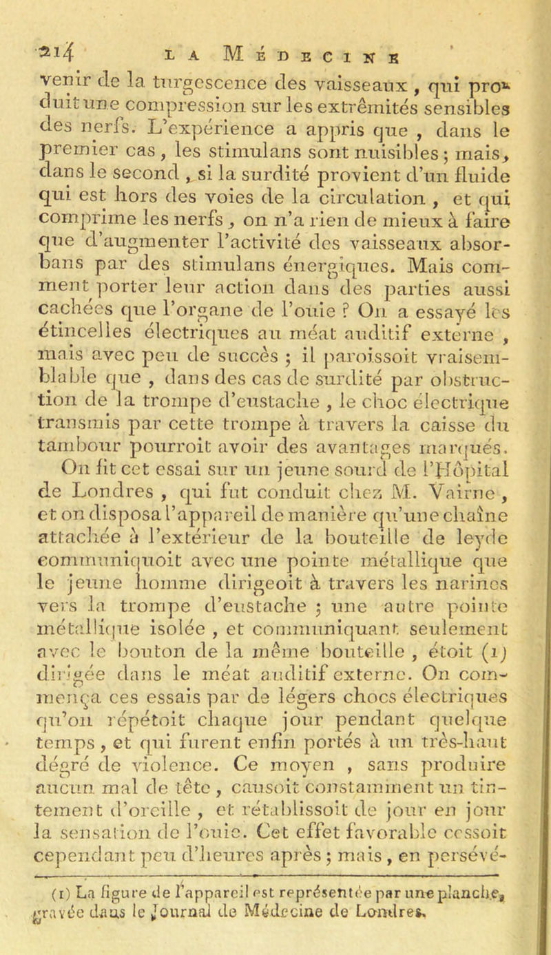 ‘^^4 la Médecins venir de la tiirgcsceiiee des vaisseaux , qui pro*^ dwit une compression sur les extrémités sensibles des nerfs. L’expérience a appris que , dans le premier cas , les stimulans sont nuisibles ; rriais^ dans le second ^si la surdité provient d’un fluide qui est hors des voies de la circulation , et qui comprime les nerfs ^ on n’a rien de mieux à faire que d’augmenter l’activité des vaisseaux absor- bans par des stimulans énergiques. Mais com- ment porter leur action dans des parties aussi cachées que l’organe de fouie ? On a essayé les étincelles électriques au méat auditif externe , mais avec peu de succès ; il paroissoit vraisem- blable que , dans des cas de surdité par ol)struc- tion de la trompe d’eustaclie , le choc électrique transmis par cette trompe à travers la caisse du tambour pourroit avoir des avantages manjués. On fit cet essai sur un jeune sourd de l’fTopital de Londres , qui fut conduit chez M. Vairne , et on disposa l’appareil de manière qu’une chaîne attachée à l’extérieur de la bouteille de leyde eomin’unlc|uoit avec une pointe métallique que le jeune homme dirigeoit à travers les narines vers la trompe d’eustache j une autre pointe inétalli(|ue isolée , et communiquant seulement avec le bouton de la meme bouteille , étoit (ij dirigée dans le méat auditif externe. On coin- niem^n ces essais par de légers chocs électriques qu’on répétoit chaque jour pendant quelque temps , et rpii furent enfin portés à un très-haut degré de violence. Ce moyen , sans produire aucun mal de tête , causoit constamment un tin- tement d’oreille , et rétablissoit de jour en jour la sensation de fouie. Cet effet favorable cessoit cependant peu d’heures après j mais , en persévé- (i) La figure de l’appareil est représetit(te par une planche, gravée dtias le Journal de Médecine de Londres.