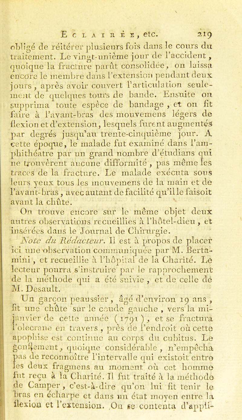 obligé de réitérer j)lusieiirs fois dans le cours du traitement. Le yingt-milème jour de l’accident, fjnolqiie la fracture parut consolidée, on laissa encore le membre dans l’extension j'iendant deux jours, après avoir couvert farticulation senle- mejit de quelcpies tours de bande. Ensuite on supprima toute espèce de bandage , et on fît faire à l’avant-bras des mouvemens légers de flexion et d’extension, lesquels furent augmentés^ par degrés jusqu’au trente-cinquième jour. A cette époque, le malade fut examiné dans l’am- phitîiéatre par un grand nombre d’étudians qui ne ü’oiivèrent aucune difformité , pas même les traces de la fracture. Le malade exécuta sous leurs yeux tous les mouvemens de la main et de l’avant-bras , avec autant de facilité qu’ille faisoit avant la cliûte. On trouve encore sur le même objet deux autres observations recueillies à l’hotel-dieu , et insérées dans le Journal de Chirurgie. Note du Rédacteur. II est à propos de placer ici une-observation coimminkjuée par M. Berta- mini , et recueillie à l’hopiial de la Charité. Le lecteur pourra s’instruire par le rapprochement de la méthode qui a été suivie , et de celle dé M. Desault. Un garçon peaussier, âgé d’environ 19 ans , fit une chute sur le coude e;auche , vers la mi- janvier de cetle année (1791), et se fractura l’olecrnue en travers , près de l’endroit où. cette apopliise est contiimo au corps du cubitus. Le gcnf|ement, quoique considéralde , n’empêcha pas de recoimoître l’intervalle qui existoit entre les deux fragmens au moment où cet homme fut reçu à la Charité. Il fut traité a la méthode de Camper , c’est-à-dire qu’on lui fit tenir le bras en écharpe et dans un état moyen entre la ilexioa et l’cxtcnsiou. ,.On ge contenta d’appii-