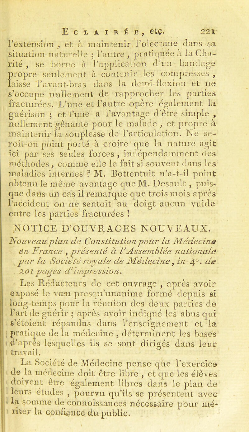 rextension , et à maintenir l’olecrane dans sa situation ntitm-eile j l’autre , pratnjuée à la Cha- rité , se borne à rap])Hcatioii d’un bandage propre seulement à contenir les compresses , laisse l’avant-bras dans la demi-flexion et ne s’occupe nullenient de rapprocher les parties fracturées. L’une et l’autre apère également la guérison ; et i’une a l’avantage d’être simple , nullement gênante pour le malade et propre à maintenir la souplesse de l’articulation. Ne se- roit-on point porté à croire què la nature agit ici par ses seules forces , indépendamment des méthodes, comme elle le fait si souvent dans les maladies internes ? M. Bottentuit n’a-t-il point obtenu le même avantage queM. Desault , puis-’ que dans un cas il remarque que trois mois apres l'accident ou ne sentoit au doigt aucun vuide entre les parties fracturées ! NOTICE D’OUVPvAGES NOUVEAUX. ISouveau plan de Constitution pour la Médecins ôn France , présenté à 1/Assemblée natioîiale par la Société royale de Médecine ^ in-éj.^. de xoi pages ddniprcssion. Los Rédacteurs de cet ouvrage , après avoir exposé le vœu presqu’unanime formé depuis si long-temps pour la réunion des deux parties de l’art de guérir j après avoir indicpié les abus qui s’étoient répandus dans l’enseignement et la pratir^ue de la médecine , déterminent les bases i d’apres lesquelles ils se sont dirigés dans leur I trav ail. La Société de Médecine pense que l’exercice de la médecine doit être libre , et que les élèves doivent être également libres dans le plan de leurs etudes , pourvu qu’ils se présentent avec ' la somme de corinoissances nécessaire pour mé- riter la confiance du public.