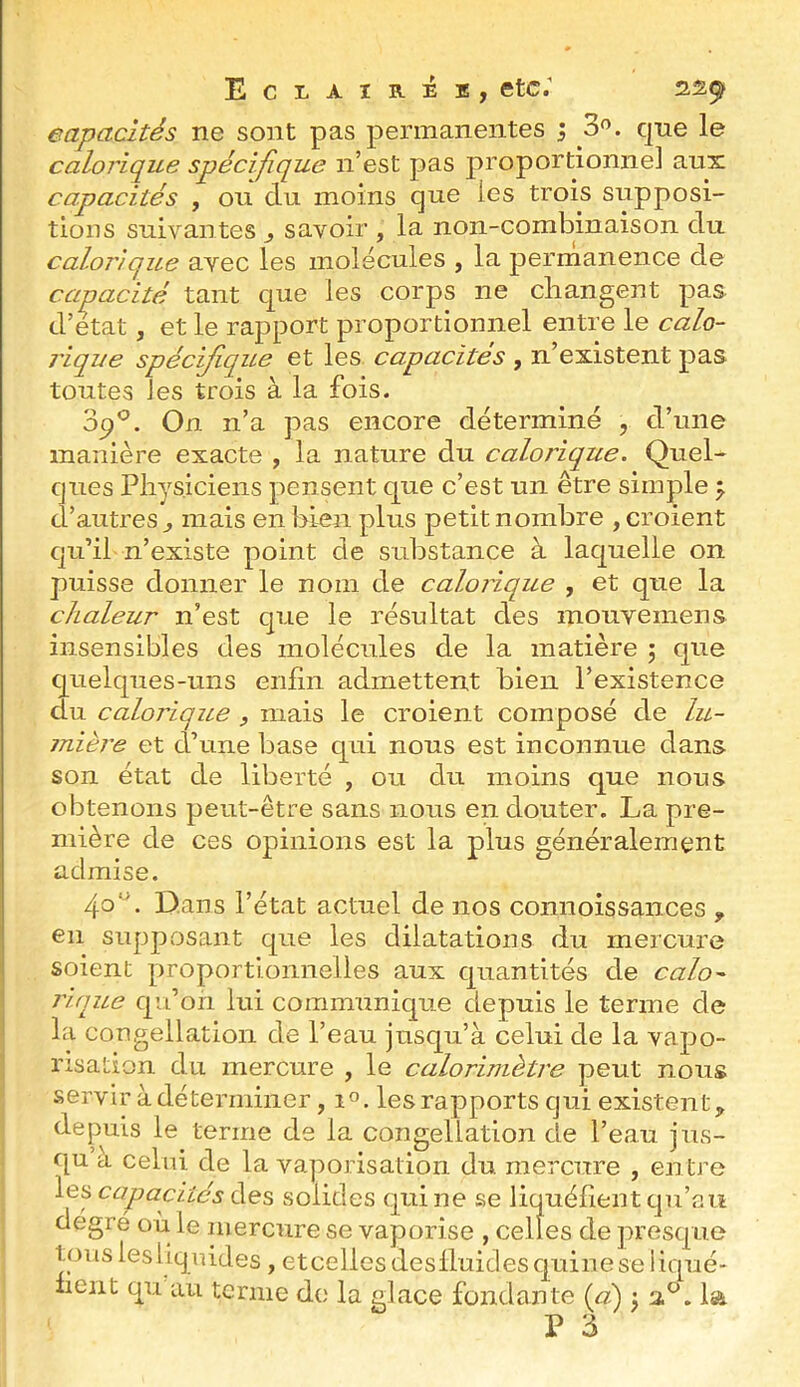 capacités ne sont pas permanentes ; 3'’. que le calorique spécifique n’est pas proportionnel aux capacités , ou du moins que les trois supposi- tions suivantes , savoir , la non-combinaison du calojique avec les molécules , la permanence de capacité tant que les corps ne changent pas d’etat, et le rapport proportionnel entre le calo- rique spécifique et les capacités , n’existent pas toutes les trois à la fois. ofi. On n’a pas encore déterminé , d’une manière exacte , la nature du calorique. Quel- ques Physiciens pensent que c’est un être simple d’autres ^ mais en bien plus petit nombre , croient qu’il n’existe point de sidDStance à laquelle on puisse donner le nom de calorique , et que la chaleur n’est que le résultat des inouvemens insensibles des molécules de la matière 5 que quelques-uns enfin admettent bien l’existence du calorique , mais le croient composé de lu- mière et d’une base qui nous est inconnue dans- son état de liberté , ou du moins que nous obtenons peut-être sans nous en douter. La pre- mière de ces opinions est la plus généralement admise. 40*'’. Dans l’état actuel de nos connoissances , en supposant que les dilatations du mercure soient proportionnelles aux quantités de calo lique qu’on lui communique depuis le terme de la congellation de l’eau jusqu’à celui de la vapo- risation du mercure , le calorimètre peut nous servir à déterminer ,10. les rapports qui existent, depuis le terme de la congellation de l’eau jus- qu a celui de la vaporisation du mercure , entre les capacités des solides qui ne se liquéfient qu’au degré où le mercure se vaporise , celles de presque touslesllquides, etcellesdeslluidesquineseliqué- hent qu au terme do la glace fondante {ci) j 2.®. la