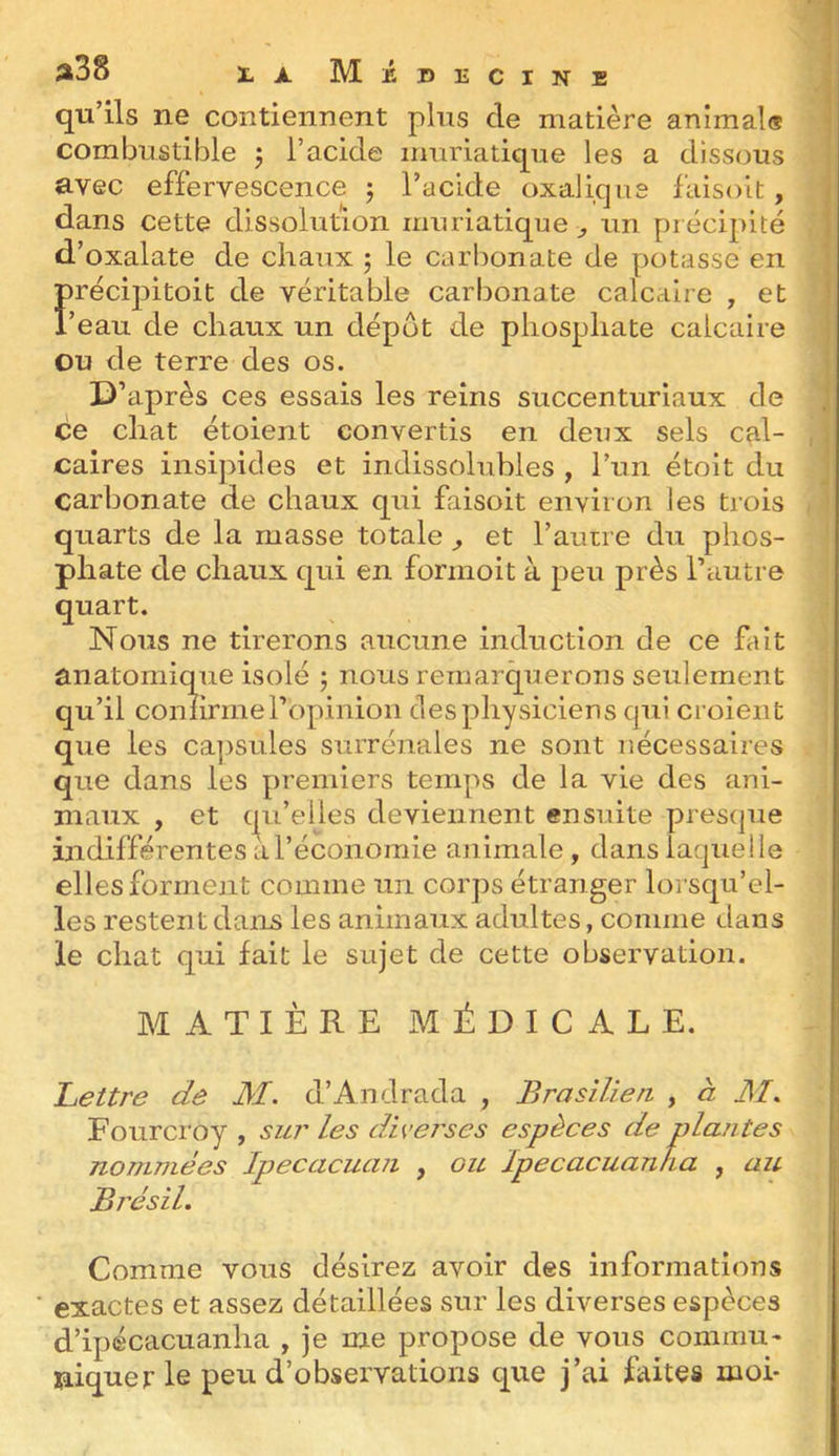 î»38 XA. MiDECiNE qu’ils ne contiennent plus de matière animal® combustible j l’acide muriatique les a dissous avec effervescence 5 l’acide oxalique faisoit, dans cette dissolution muriatique ^ un précipité d’oxalate de chaux 5 le carbonate de potasse en précipitoit de véritable carbonate calcaire , et l’eau de chaux un dépôt de phosphate calcaire ou de terre des os. D’après ces essais les reins succenturiaux de ce chat étoient convertis en deux sels cal- caires insipides et indissolubles , l’un étoit du carbonate de chaux qui faisoit environ les trois quarts de la masse totale ^ et l’aurre du phos- phate de chaux qui en formoit à peu près l’autre quart. Nous ne tirerons aucune induction de ce fait anatomique isolé 5 nous remarquerons seulement qu’il confirme l’opinion des physiciens qui croient que les ca]>sules surrénales ne sont nécessaires que dans les premiers temps de la vie des ani- maux , et qu’elles deviennent ensuite presque indifférentes àTéconomie animale , dans laquelle elles forment comme un corps étranger lorsqu’el- les restent dans les animaux adultes, comme dans le chat qui fait le sujet de cette observation. MATIÈRE MÉDICALE. Ijettre de M. d’Andrada , Brasilien , à M. Fourci’oy , sui' les divei'ses espèces de plantes nommées Ipecacuan , ou Ipecacuanha , au Brésil. Comme vous désirez avoir des informations ' exactes et assez détaillées sur les diverses espèces d’ipécacuanha , je me propose de vous commua niquer le peu d’observations que j’ai faites moi-