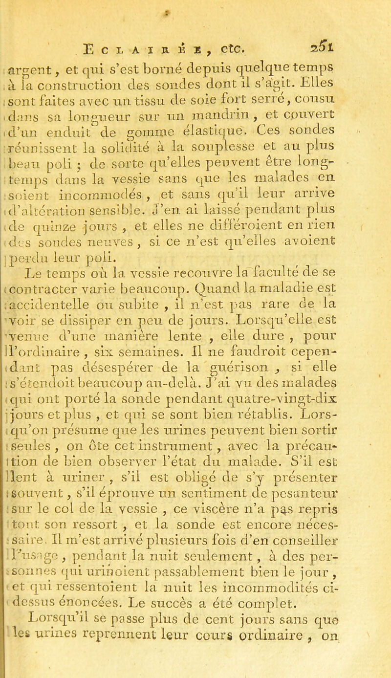 argent, et qui s’est borné depuis quelque temps à la construction des sondes dont il s’agit. Elles :sont faites avec un tissu de soie fort serre, cousu idaiis sa longueur sur un mandrin, et couvert d’un enduit de gomme élastique. Ces sondes réunissent la solidité à la souplesse et au plus beau poli ; de sorte qu’elles penvent être long- ■ teiiqis dans la vessie sans que les malades en soient incommodés , et sans qu’il leur arrive (l’altération sensible. J’en ai laissé pendant plus dde quinze jours , et elles ne différoient en rien des soudes neuves , si ce n’est (|u’elles avoient ; perdu leur poli. Le temps où la vessie recouvre la faculté de se I contracter varie beaucoup. Quand la maladie est accidentelle ou subite , il n’est ]>as rare de la 'Voir se dissiper en peu de jours. Lorsqu’elle est ’venue d’une manière lente , elle dure , pour H’ordiiiaire , six semaines. 11 ne faudroit cepen- dant pas désespérer de la guérison , si elle ; s’étendoit beaucoup au-delà. J’ai vu des malades • qui ont porté la sonde pendant quatre-vingt-dix qours et plus , et qui se sont bien rétablis. Lors- ; qu’on présume tpie les urines peuvent bien sortir : seules, on (ête cet instrument, avec la précau- ition de bien observer l’état du malade. S’il est lient à uriner , s’il est oldigé de s’y présenter ! souvent, s’il éprouve un sentiment de pesanteur sur le col de la vessie , ce viscère n’a p^s repris tout son ressort , et la sonde est encore néces- saire. Il m’est arrivé plusieurs fois d’en conseiller Lusnge , pendant la nuit seulement, à des per- sonnes f|iii urinoient passablement bien le jour , et qui ressentoient la nuit les incommodités ci- dessus énoncées. Le succès a été complet. Lorsqu’il se passe plus de cent jours sans que 1 les urines reprennent leur cours ordinaire , on