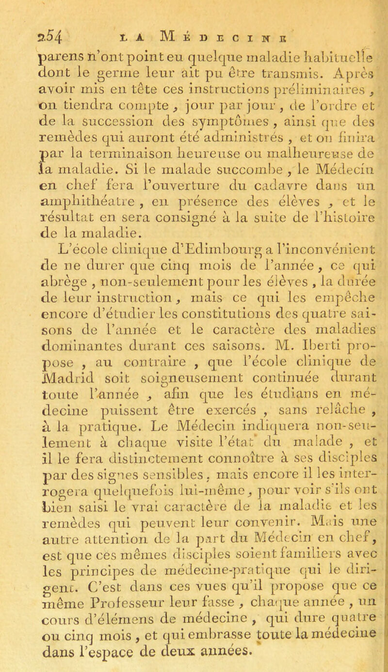 parens h’oiit point eu quelcpie maladie habituelle dont le germe leur ait pu etre transmis. Après avoir mis en tête ces instructions ])réliminaires , on tiendra compte ^ jour par jour , cie l’ordre et de la succession des symptômes , ainsi cpie des remèdes qui auront été administrés , et on hnira par la terminaison heureuse ou malheureuse de la maladie. Si le malade succombe , le Médecin en chel fera l’ouverture du cadavre dans un amphithéâtre , en présence des élèves ^ et le résultat en sera consigné à la suite de l’histoire de la maladie. L’école clinique d’Edimbourg a l’inconvénient de ne dui-er que cinq mois de l’année , ce qui abrège , non-seulement pour les élèves , la durée de leur instruction , mais ce qui les empêche encore d’étudier les constitutions des quatre sai- sons de l’année et le caractère des maladies dominantes durant ces saisons. M. Iberti pro- pose , au contraire , que l’école clinique de Madrid soit soigneusement continuée durant toute l’année ^ afin que les étudians en mé- decine puissent être exercés , sans relâche , à la pratique. Le Médecin indiquera non-seu- lement à chaque visite l’état* du malade , et il le fera distinctement connoître à ses disciples par des signes sensibles . mais encore il les inter- rogera quebpiefois lui-même ^ pour voir s ils ont Lien saisi le vrai caractère de la maladie et les remèdes qui peuvent leur convenir. Mais une autre attention de la part du Médecin en chef, est que ces mêmes disciples soient familiers avec les principes de médecine-pratique qui le diri- gent. C’est dans ces vues qu’il propose que ce même Professeur leur fasse , chaque année , un cours d’élérnens de médecine , qui dure quatre ou cinq mois , et qui embrasse toute la médecine dans l’espace de deux années.