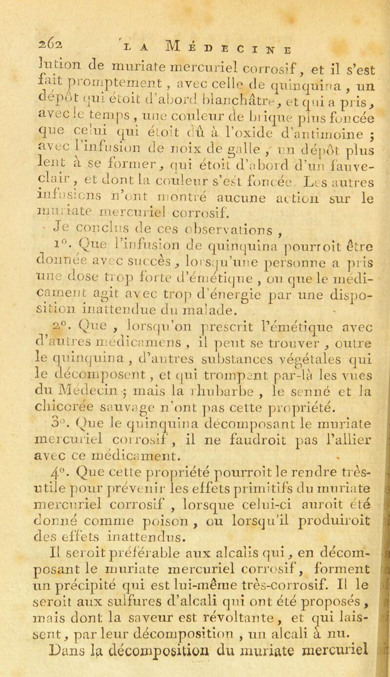 LA Médecine Kition de muriate mercuriel corrosif, et il s’est 1F* ' avec celle de qiiiDqDina , un depot (jiù etoit d abord blaitcbatre^ et qui a pj is^ civecie temps , iiiie conleiTr de biiqne pins foncée que CGiui (|ui e'oit dû a l’oxide d’aiiiimoine j avec 1 infusion de noix de galle un dé|>dt plus lent à se former^ (jui étoit d’abord d’un l'auve- clair, et dont la couleur s’esl foncée Lts autres infusions n’ont inontré aucune action sur le mUiiate mercuriel corrosif. - Je conclus de ces observations , Que l’infusion de quiri(|uina pourroit être donnée avec succès^ lorsqu’une personne a pris une d.^ose trop foi te d’émétique , ou que le médi- cament agit avec trop d’énergie par une dispo- sition inattendue du malade. 2®. Que , lorsqu’on prescrit l’émétique avec d’autres médicamens , il peut se trouver ^ outre le quinquina , d’autres substances végétales qui le décomposent, et c[ui trompant par-là les vues du Médecin J mais la rhubarbe , le senne et la chicorée sauvage n’ont ]ias cette propriété. 3'd Que le quinquina décomposant le muriate ineicuriel coirosif, il ne faudroit pas l’ailier avec ce médicament. 4^’. Que cette propriété pourroit le rendre très- utile pour prévenir les effets primitifs du muriate mercuriel corrosif , lorsque celui-ci auroit été donné comme poison , ou lorsqu’il produiroit des effets inattendus. Il seroit préférable aux alcalis qui ^ en décom- posant le muriate mercuriel corrosif, forment un précipité qui est lui-même très-corrosif. Il le seroit aux sulfures d’alcali qui ont été proposés , mais dont la saveur est révoltante, et qui lais- sent, parleur décompositiou , un alcali à nu. Dans Ifi décomposition du muriate mercuriel