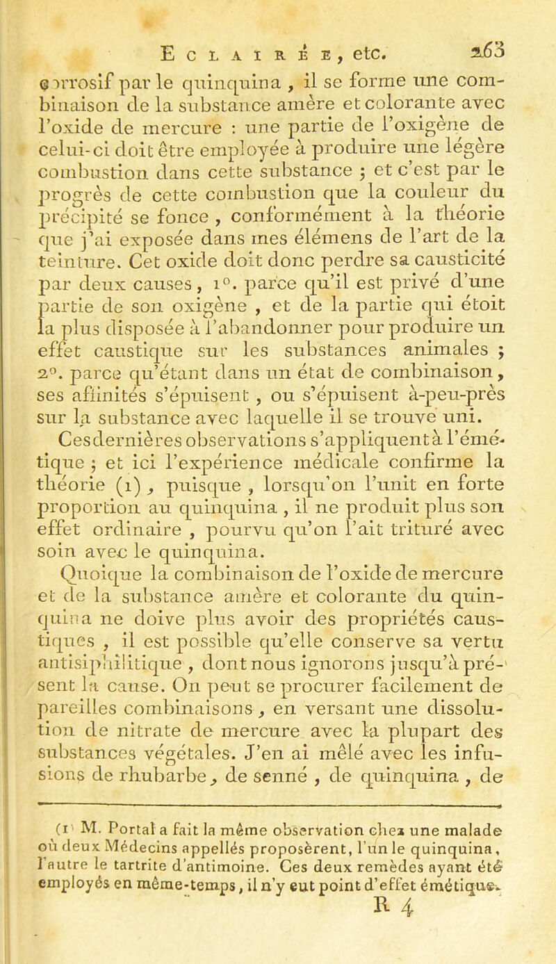 Qirroslf parle quinquina , il se forme une com- binaison de la substance amère et colorante avec l’oxide de mercure ; une partie de l’oxigène de celui-ci doit être employée à produire une légère combustion dans cette substance j et c est par le progrès de cette combustion que la couleur du précipité se fonce , conformément à la théorie que j’ai exposée dans mes élémens de l’art de la teinture. Cet oxide doit donc perdre sa causticité par deux causes, i°. parce qu’il est privé d’une partie de son oxigène , et de la partie qui étoit la plus disposée à l’abandonner pour produire un effet caustique sur les substances animales ; 2.^. parce qu’étant dans un état de combinaison, ses afliiiités s’épuisent , ou s’épuisent à-peu-près sur la substance avec laquelle il se trouve uni. Ces dernières observations s’appliquent à l’émé- tique ; et ici l’expérience médicale confirme la théorie (i) , puisque , lorsqu’on l’unit en forte proportion au quinquina , il ne produit plus son effet ordinaire , pourvu qu’on l’ait trituré avec soin avec le quinquina. Quoique la combinaison de l’oxide de mercure et de la substance amère et colorante du quin- quina ne doive ])lus avoir des propriétés caus- tiques , il est possilile qu’elle conserve sa vertu antisiphîlitique , dont nous ignorons jusqu’à pré-' sent la cause. On peut se procurer facilement de pareilles combinaisons, en versant une dissolu- tion de nitrate de mercure avec la plupart des substances végétales. J’en ai mêlé avec les infu- sions de rhubarbe, de scnné , de quinquina , de (!' M. Portai a fait la même observation clie» une malade où deux Médecins appellés proposèrent, l’un le quinquina, 1 autre le tartrite d’antimoine. Ces deux remèdes ayant été employés en raêrae-teinps, il n’y eut point d’effet éraétiquei.