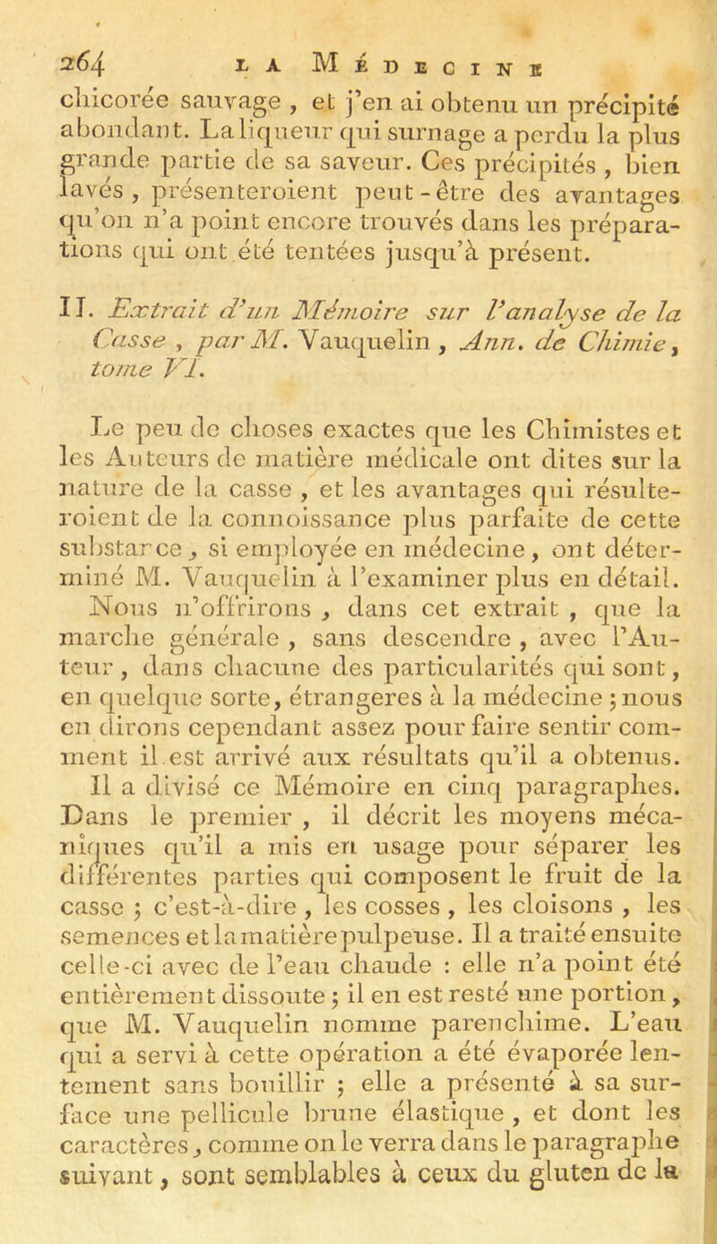 2^4 1;A MeDECINB cliicoree sauvage , et j’en ai obtenu un précipité abondant. La liqueur c|ui surnage a perdu la plus grande partie de sa saveur. Ces précipités , bien lavés, présenteroient peut-être des avantages qu’on n’a point encore trouvés dans les prépara- tions qui ont été tentées jusqu’à présent. 11. Exti^ait d’u7i JSIémoire sur Vanalyse de la Casse , par M. Vauquelin , Ann, de Chimie ^ tome VI. Le pende choses exactes que les Chimistes et les Auteurs de matière médicale ont dites sur la nature de la casse , et les avantages qui résulte- roient de la connoissance plus parfaite de cette substance^ si employée en médecine, ont déter- miné M. Vaucjuelin à l’examiner plus en détail. Nous n’offrirons , dans cet extrait , que la marche générale , sans descendre , avec l’Au- teur, dans chacune des particularités qui sont, en quelque sorte, étrangères à la médecine jnous en dirons cependant assez pour faire sentir com- ment il est arrivé aux résultats qu’il a obtenus. Il a divisé ce Mémoire en cinq paragraphes. Dans le premier , il décrit les moyens méca- riîf|ues qu’il a mis en usage pour séparer les différentes parties qui composent le fruit de la casse j c’est-à-dire , les cosses , les cloisons , les semences et lamatièrepulpeuse. Il a traité ensuite celle-ci avec de l’eau chaude : elle n’a point été entièrement dissoute ; il en est resté une portion, que M. Vauquelin nomme parenchime. L’eau qui a servi à cette opération a été évaporée len- tement sans bouillir ; elle a présenté à sa sur- face une pellicule Inune élastique , et dont les caractères, comme on le verra dans le paragraphe suivant, sont semblables à ceux du gluten de la