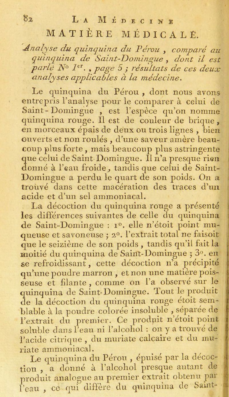 MATIÈRE MÉDICALE. ^Analyse du quinquina du Vérou , comparé au quinquina de Saint-Domingue , dont il est parlé , page 5 ; résultats de ces deux analyses applicables à la médecine. Le quinquina du Pérou , dont nous avons entrepris l’analyse pour le comparer à celui de Saint-Domingue , est l’espèce qu’on nomme quinquina rouge. Il est de couleur de brique , en morceaux épais de deux ou trois lignes , bien ouverts et non roulés , d’une saveur amère beau- coup plus forte, mais beaucoup plus astringente que celui de Saint Domingue. Il n’a presque rien donné à l’eau froide^ tandis que celui de Saint- Domingue a perdu le quart de son poids. On a trouvé dans cette macération des traces d’un acide et d’un sel ammoniacal. La décoction du quinquina rouge a présenté les différences suivantes de celle ^u quinquina de Saint-Domingue : elle n’étoit point mu- queuse et savoneuse ; 2°. l’extrait total ne faisoit que le seizième de son poids , tandis qu’il fait la moitié du quinquina de Saint-Domingue j 3®. en se refroidissant, cette décoction n’a précipité qu’une poudre marron , et non une matière pois- seuse et filante , comme on l’a observé sur le quinquina de Saint-Domingue. Tout le produit de la décoction du quinquina rouge étoit sem- blable à la poudre colorée insoluble , séparée de l’extrait du premier. Ce produit n’etoit point soluble dans l’eau ni l’alcoliol : on y a trouvé de l’acide citrique , du inuriate calcaire et du mu- riate ammoniacal. Le quinquina du Pérou , épuise par la décoc- tion , a donné à l’alcoliol presque autant de produit analogue au premier extrait obtenu par l’eau , ce qui diffère du quinquina de Saint-