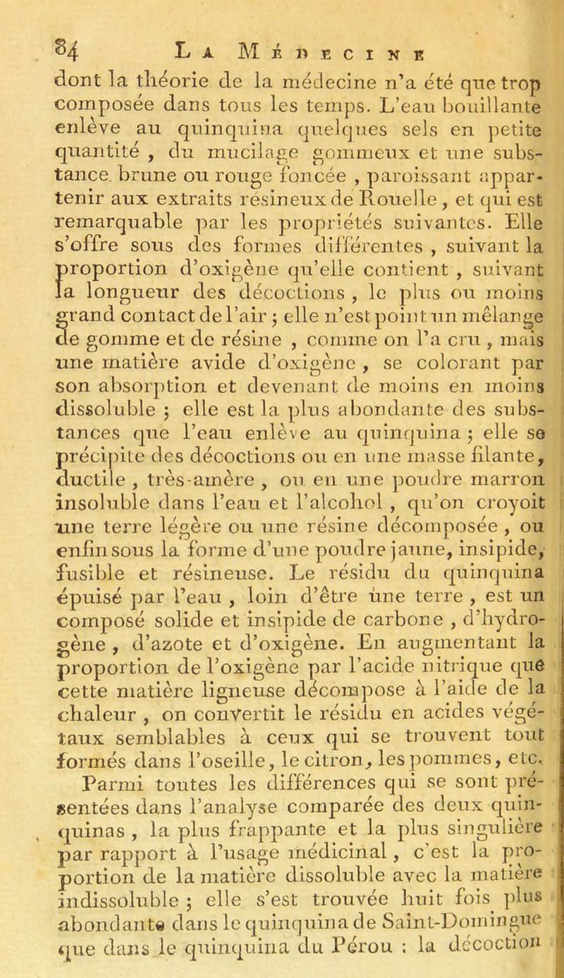 dont la tliëorie de la médecine n’a été que trop composée dans tous les temps. L’eau bouillante enlève au quinquina quelques sels en petite quantité , du mucilage gommeux et une subs- tance brune ou rouge foncée , paroissant appar- tenir aux extraits résineux de Rouelle , et qui est remarquable par les propriétés suivantes. Elle s’offre sous des formes différentes , suivant la proportion d’oxigèiie qu’elle contient , suivant la longueur des décoctions , le plus ou moins grand contact de l’air ^ elle n’est point un mélange cie gomme et de résine , comme on l’a cru , mais une matière avide d’oxigène , se colorant par son absorption et devenant de moins en moins dissoluble j elle est la plus abondante des subs- tances que l’eau enlève au quinquina j elle se précipite des décoctions ou en une masse filante, ductile , très-amère , ou en une poudre marron i insoluble dans l’eau et l’alcoliol , qu’on croyoit xine terre légère ou une résine décomposée , ou enfin sous la forme d’une poudre jaune, insipide, fusible et résineuse. Le résidu du quinquina épuisé par l’eau , loin d’être une terre , est un ■ composé solide et insipide de carbone , d’iiydro- gèiie , d’azote et d’oxigène. En augmentant la proportion de l’oxigène par l’acide nitrique que cette matière ligneuse décompose à l’aide de la chaleur , on convertit le résidu en acides végé- taux semblables à ceux qui se trouvent tout formés dans l’oseille, le citron, les pommes, etc. Parmi toutes les différences qui se sont pré- sentées dans l’analyse comparée des deux quin- quinas , la plus frappante et la plus singulière par rapport à l’usage médicinal, c’est la pro- portion de la matière dissoluble avec la matière indissoluble ; elle s’est trouvée huit fois plus abondant» dans le quinquina de Saint-Domingue que dans le quinquina du IMrou : la décoction »