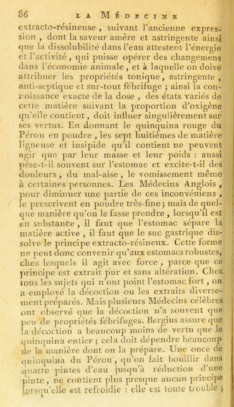 S6 XaM fi DECINE extracto-rëslneuse , suivant l’ancienne exprès* sion , dont la saveur amère et astringente ainsi que la dissolubilité dans l’eau attestent l’énergie et l’activité , qui puisse opérer des changemens dans l’économie animale , et à laquelle on doive attribuer les propriétés tonique, astringente , anti-septique et sur-tout fébrifuge ; ainsi la con* noissance exacte de la dose ^ des états variés de cette matière suivant la proportion d’oxigène qu’elle contient, doit influer singulièrement sur ses vertus. En donnant le quinquina rouge du i Pérou en poudre , les sept huitièmes de matière ligneuse et insipide qu’il contient ne peuvent agir que par leur masse et leur poids : aussi j)èse-t-ii souvent sur l’estomac et excite-t-il des douleurs , du mal-aise , le vomissement même à certaines personnes. Les Médecins Anglois , j pour diminuer une partie de ces inconvéniens , i le prescrivent en poudre très-fine j mais de quel- i que manière qu’on le fasse prendre , lorsqu’il est en substance , il faut que l’estomac sépare la matière active , il faut que le suc gastrique dis- solve le principe extracto-résineux. Cette forme ne peut donc convenir qu’aux estomacs robustes, chez lesquels il agit avec force , parce que ce : principe est extrait pur et sans altération. Chez ' tous les sujets qui n’ont point l’estomac fort, on a employé la décoction ou les extraits diverse- ment préparés. Mais plusieurs Médecins célèbres | ont observé que la décoction n’a souvent que peu de propriétés fébrifuges. Ilergius assure que la décoction a beaucoup moins de vertu que le (pdnquinà entier ; cela doit dépendre beaucoup de la manière dont on la prépare. Une once de quinquina du Pérou, qu’on fait bouillir dans quatre pintes d’eau jusqu’à réduction d une pinte , ne contient plus presque aucun princi}>e Iprscj^u’cUe est refroidie ; elle est toute trouble >