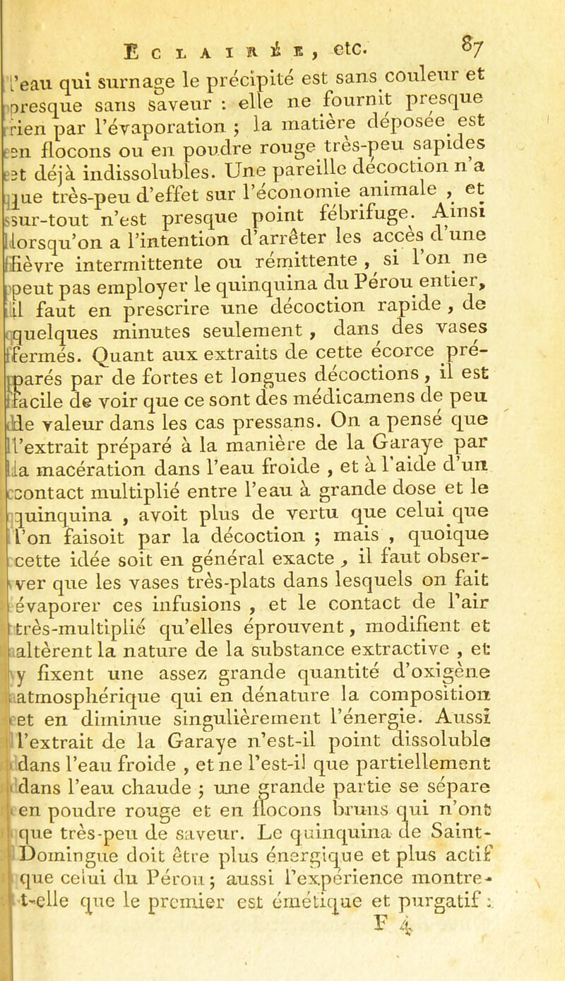 E c L A I A i K , etc. ^7 l’eau qui surnage le précipité est sans couleur et presque sans saveur ; elle ne fournit prpque rien par l’évaporation ; la matière cleposee^ est ilSii flocons ou en poudre rouge tres-^eu sapides est déjà indissolubles. Une pareille décoction n a que très-peu d’effet sur l’economie animale , et ssur-tout n’est presque point fébrifuge. Ainsi [lorsqu’on a l’intention d’arrêter les accès d une liièvre intermittente ou rémittente , si 1 on ne [peut pas employer le quinquina du Pérou entier, [il faut en prescrire une décoction rapide , de quelques minutes seulement , dans des vases fermés. Quant aux extraits de cette ecorce pre- iparés par de fortes et longues décoctions, il est itacile de voir que ce sont des medicamens de peu lEe valeur dans les cas pressans. On a pense que ”’extrait préparé à la manière de la Garaye par a macération dans l’eau froide , et a 1 aide d un ccontact multiplié entre l’eau à grande dose et le quinquina , a voit plus de vertu que celui que l’on faisoit par la décoction j mais , quoique cette idée soit en général exacte , il faut obser- 'ver que les vases très-plats dans lesquels on fait évaporer ces infusions , et le contact de Pair très-multiplié quelles éprouvent, modifient et altèrent la nature de la substance extractive , et y fixent une assez grande quantité d’oxigène ^atmosphérique qui en dénature la composition net en diminue singulièrement l’énergie. Aussi .1 l’extrait de la Garaye n’est-il point dissoluble dans l’eau froide , et ne l’est-il que partiellement dans l’eau chaude j une grande partie se sépare en poudre rouge et en flocons bruns qui n’ont que très-peu de saveur. Le quinquina de Saint- Domingue doit être plus énergique et plus actif que celui du Pérou; aussi l’expérience montre- t-elle que le premier est émétique et purgatif :