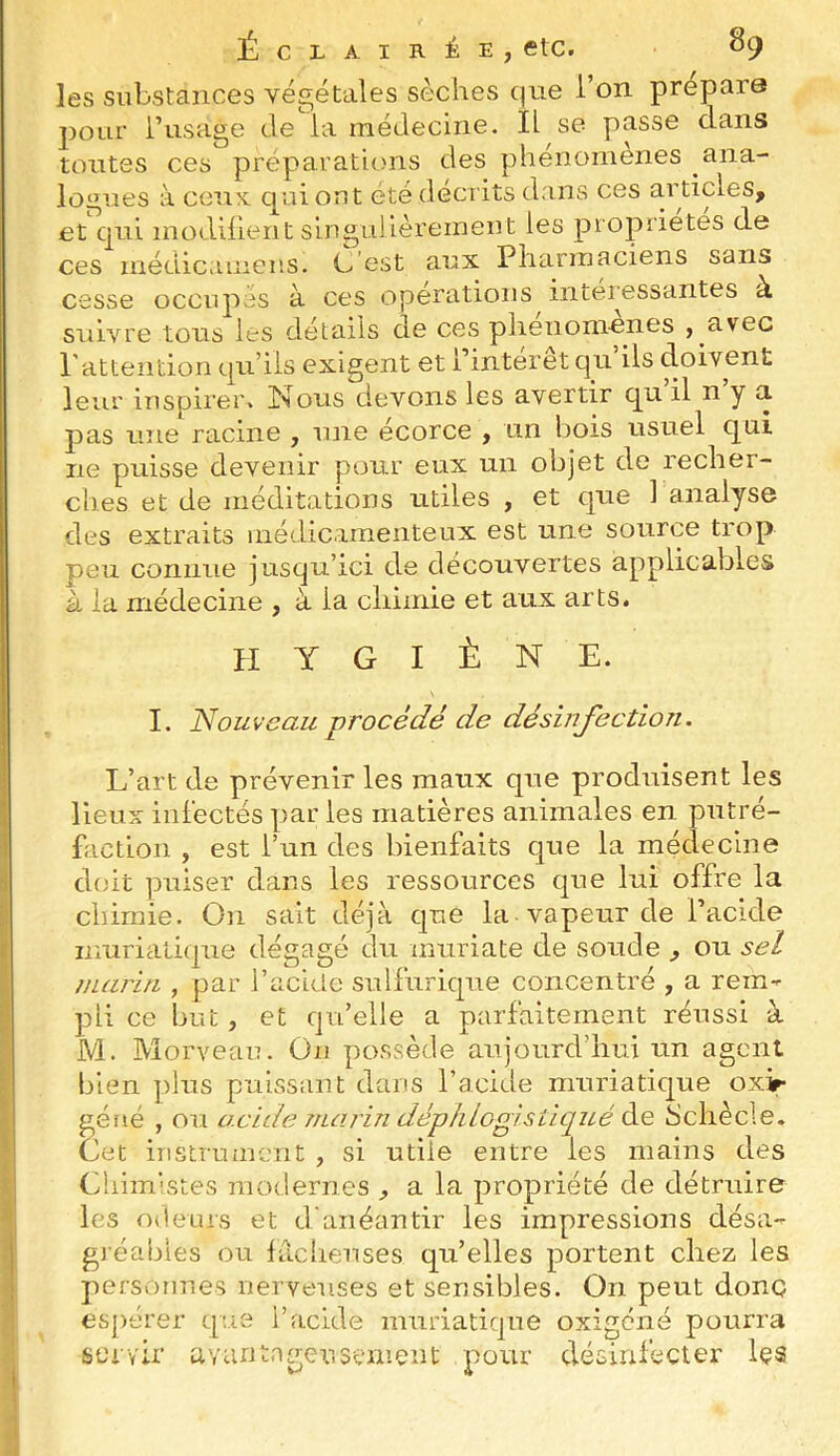 les substances végétales sèches que l’on prépara pour l’usage de la médecine. IL se passe dans tontes ces préparations des plienomenes ana- logues à ceuK qui ont été décrits dans ces articles, et'qui inodiiient singuJièreinent les propriétés de ces médicainens. C’est aux Pharmaciens sans cesse occupes à ces operations intéressantes à suivre tous les détails de ces plienomenes , avec Pattentiori qu’ils exigent et l’intérêt qu’ils doivent leur inspirer. Isous devons les avertir qu il n y a. pas une racine , une écorce , un bois usuel qni ne puisse devenir pour eux un objet de recher- ches et de méditations utiles , et que 1 analyse des extraits médicamenteux est une source trop peu connue jusqu’ici de découvertes applicables à la médecine , à la chimie et aux arts. H Y G I È N E. I. Nouveau procédé de désinjection. L’art de prévenir les maux que produisent les lieux infectés par les matières animales en putré- fiiction , est l’un des bienfaits que la médecine doit puiser dans les ressources que lui offre la chimie. On sait déjà que la vapeur de l’acide muriatique dégagé du miiriate de soude , ou sel marin , par l’acide sulfurique concentré , a rem- pli ce but, et qu’elle a parfaitement réussi à M. Morveau. On possède aujourd’hui un agent bien plus puissant dans l’acide muriatique oxir géué , ou acide marin déphtogisùqué Schècle. Cet instrument , si utile entre les mains des Chimistes modernes ^ a la propriété de détruire les odeurs et d'anéantir les impressions désa- gi’éables ou fâcheuses qu’elles portent chez les personnes nerveuses et sensibles. On peut donc espérer cpie l’acide muriatique oxigéné pourra servir avantageusement pour désinfecter Içs