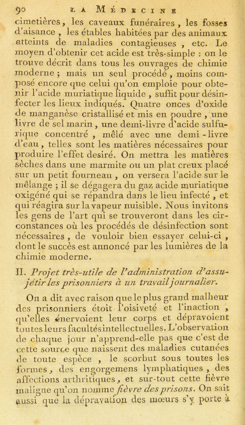9*^ i-aMédkcine cimetières, les caveaux funéraires y les fosses d’aisance , les étables habitées par des animaux atteints de maladies contagieuses , etc. Le moyen d’obtenir cet acide est très-simple : on le trouve décrit dans tous les ouvrages de chimie moderne ; mais un seul procède , moins com- posé encore que celui qu’on emploie pour obte- nir l’acide muriatique liquide , suffit pour désin- fecter les lieux indiqués. Quatre onces d’oxide de manganèse cristallisé et mis en poudre , '.une livre de sel marin , une demi-livre d’acide sulfu- rique concentré , mêlé avec une demi - livre d’eau, telles sont les matières nécessaires pour produire l’effet désiré. On mettra les matières sèches dans une marmite ou un plat creux placé sur un petit fourneau , on versera l’acide sur le mélange j il se dégagera du gaz acide muriatique oxigéné qui se répandra dans le lieu infecté , et qui réagira sur la vapeur nuisible. Nous invitons les gens de l’art qui se trouveront dans les cir- constances où les procédés de désinfection sont nécessaires , de vouloir bien essayer celui-ci , dont le succès est annoncé par les lumières de la chimie moderne. II. Projet très-utile de Vadministration d^assu-' jétirles prisonniers à un travail journaliej\ On a dit avec raison que le plus grand malheur des prisonniers étoit l’oisiveté et l’inaction , (pi’elles «nervoient leur corps et dépravoient toutes leurs facultésintellectuelles. L’observation de chaque jour n’apprend-elle pas que c’est de cette source que naissent des maladies cutanées de toute espèce , le scorbut sous toutes les formes^ des engorgemens lymphatiques^ des affections arthritiques^ et sur-tout cette lièvre maligne qu’on nomme fièvre des prisons. On sait aussi que la dépravation des mœurs s’y porte a